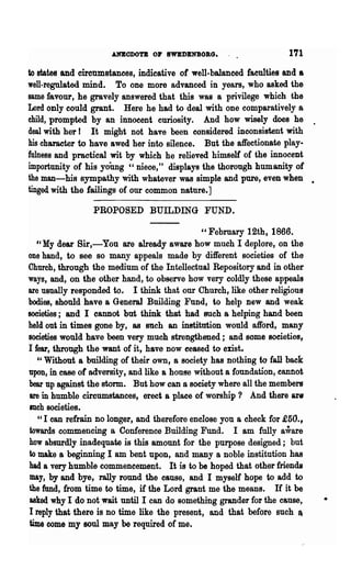 ANEODOTE 01' SWBDBNBOBG.                       171
to states and circumstances, indicative of well-balanced faculties and a
well-regulated mind. To one more advanced in years, who asked the
same favour, he gravely answered that this was a privilege which the
Lord only could grant. Here he had to deal with one comparatively a
child, prompted by an innocent curiosity. And how wisely does he .
deal with her I It might not have been eonsidered inconsistent with
his character to have awed her into silence. But the affectionate play-
fulness and practical wit by which he relieved himself of the innocent
importunity of his yoUng "niece," displays the thorough humanity of
the man-his sympathy with whatever was simple and pure, even when •
tinged with the failings of our common nature.]

                  PROPOSED BUILDING FUND.

                                           " February 12th, 1866.
  le   My dear Bir,-You are already aware how much I deplore, on the
one hand, to see so many appeals made by different societies of the
Church, through 'the medium of the Intellectual Repository and in other
ways, and, on the other hand, to observe how very coldly these appeals
are usually responded to. I think that our Church, like other religious
bodies, should have a General Building Fund, to help new and weak
societies; and I cannot but think that had such a helping hand been
held out in times gone by, as mcb an institution wottld afford, many
societies would ha,ve been very much strengthened; and some societies,
I fear, through the want of it, have now ceased to enst_
   " Without a building of their own, 8 society has nothing to fall back
upon, in ease of adversity, and like a house without a foundation, eannot
bear up against the storm. But how can a society where all the members
are in humble circumstances, erect a place of worship '} And there are
such societies.
   ,c I can refrain no longer, and therefore enclose you a check for £50.,
towards commencing a Conference Building Fund. I am fully aware
how absurdly inadequate is this amount for the purpose designed; but
to make a beginning I am bent upon, and many a noble institution has
had a very humble commencement. It is to be hoped that other friends
may, by and bye, rally round the cause, and I myself hope to add to
the fund, from time to time, if the Lord grant me 'the means. If it be
asked why I do not .wait until I can do something grander for the cause,
I reply that there is no time like the present, and that before such ft
time come my soul may be required of me.
 