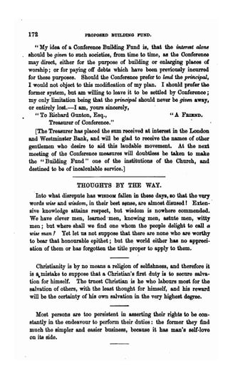 172                   PBOPOSBD BUILDING FUND.

     C'My idea of a Oo~erenee Building Fund is, that the interest ~
. should be given to such societies, from time to time, as the Oonferenee
  may direct, either for the purpose of building or enla.rging plaees of
  worship; or for paying off debts which have been previously incurred
  for these purposes. Should the Conference prefer to lend the principal,
  I would not object to this modification of my plan. I should prefer the
  former system, but am willing to leave it to be settled by Conference;
  my only limitation being that the principal should never be given away,
  or entirely lost.-I &ID, yours sincerely,
     " To Richard Gunton, Esq.,                            "A FBIBND.
           Treasurer of Conference."
     [The Treasurer has placed the sum received at interest in ·the London
  and Westminster Bank, and will be glad to receive the names of other
  gentlemen who desire to aid this laudable movement. At the nen
  meeting of the Conference measures will doubtless be taken to make
  the "Building Fund" one of the institutions of the Church, and
  destined to be of incalculable service.]

                     THOUGHTS BY THE WAY.
     Into what disrepute has WISDOM: fallen in these days, so that the very
  words wUB and wisdom, in their best ~nse, are almost disused r Exten-'
  sive knowledge attains respect, but wisdom is nowhere eommen~ed.
  We have clever men, learned .men, knowing men, astute men, witty
  men; but where shall we find one :whom the people delight to call lJ
  wUe man! Yet let 118 not suppose that there are none who are worthy
  to bear that honourable epithet; but the world either has no appreci-
  ation of them or has forgotten 'lihe title proper to apply to them.


     Christianity is by no means a religion of selftshness, and therefore it
  is a.tnistake to suppose that a Christian's first duty is to secure salva-
  tion for himself. The truest Christian is he who labours most for the
  salvation of others, with the least thonght for himself, and his reward
  will be the certainty of his own 8alvation in the very highest degree.
                                  --'-
     Most persons are too persistent in asserting their rights to be con-
  stantly in the endeavour to perform their duties: the former they find
  mnch the simpler and easier business, because it has man's sell-love
  on its side.
 