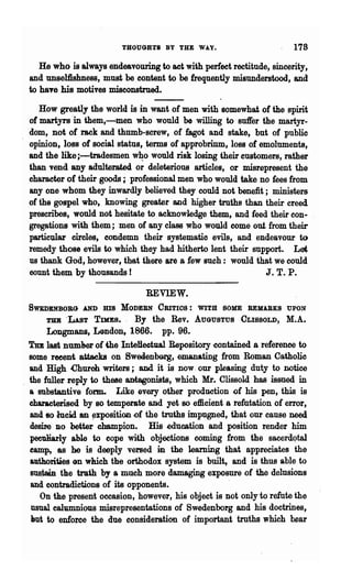 THOUGHTS BY THE WA.Y.                        178
    He who is always endeavouring to act with perfect rectitude, sincerity,
 and unselfishness, must be content to be frequently misunderstood, and
 to haTe his motives misconstrued.
     How greatly the world is in want of men with somewhat of the spirit
  of martyrs "in them,-men who would be willing to suft'er the martyr-
 "dom, not of rack and thumb-screw, of fagot and stake, but of public
 opinion, loss of social status, terms of approbrinm, loss of emoluments,
 and the like i-tradesmen w~o would risk losing their customers, rather
 than vend any adulterated or deleterious articles, or misrepresent the
 character of their goods; professional men who would take no f~es from
 anyone whom they inwardly believed they could not benefit; ministers
 of 'the gospel who, knowing greater and higher truths than their creed
 prescribes, would not hesitate to acknowledge them, and feed their con.
 gregations with them; men of any class who would come out from their
 particular circles, condemn their systematio evils, and endeavour to
 remedy those evils to which they had hitherto lent their support. Let
 us thank God, however, that there are a few such: would that we could
 count them by thousands!                                      J. T. P.

                                REVIEW.
 SWEDENBOBG    ANDms MODERN CRITIOS: WITH SOME REMARKS UPON
      TUB -LAsT TIMES.   By the Rev. AUGUSTUS CLISSOLD, M.A.
      Longmans, Lendon, 1866. pp. 96..
 TJm last numher of the InteHeetual Repository -contained a reference to
  some reeent attacks on Swed.enoorg, emanating from Roman Catholic
  and High Church writers; and it is now. our pleaB~g duty to ootice
. the fuller reply to these antagonists, which Mr.. CliBBOld has issued in
  a substantive form. Like every other production of his pen, this is
  characterised by so temperate and yet so efficient a refutation of error,
  and so lucid an ~xposition .of the truths impugned, that our cause need
  desire DO better champion. His" ~ducation and position render him
  peculiarly ahle to cope with objections coming from the sacerd~tal
  eamp, as he is deeply versed in the learning that appr.eciates the
  authorities on wmch the orthodox system is built, and is thus able to
  sustain the trath by a much more dama~g exposure .of the delusions
  and contradictions of its opponents.
     On the present occasion, however, his object is not only to refute the
  usual ealumnious misrepresentations of Swedenborg and his doctrines,
  Itut to enforce the due consideration of important truths which bear
 