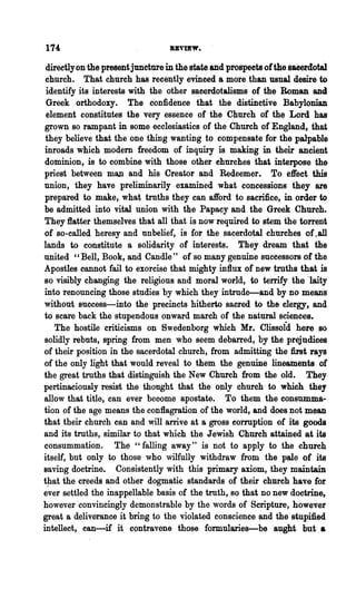 174                               uvmw.
   directlyon the present juncture in the state and prospeets ofthe sacerdotal
   church. That church has rece~tly evinced a more than usual desire to
   identify its interests with the other sacerdotalisms of the Roman and
   Greek orthodoxy. The confidence that the distinctive Babylonian
   element constitutes the very essence of· the Church of the Lord has
   grown so rampant in some ecclesiastics of the Church of England, that
   they believe that the one thing wanting to compensate for the palpable
   inroads which modem freedom of inquiry is making in their ancient
   dominion, is to combine with those other churches that interpose the
  priest between m8,Jl and his Creator and Redeemer. To effect this
  union, they have preliminarily.examined what concessions they are
   prepared to make, what truths they can aft'ord to sacrifice, in order to
  be admitted into vital union with the Papacy and the Greek Church.
   They :flatter themselves that all that is now required to stem the torrent
  of so-called heresy and unbelief, is for the sacerdotal churches of . all
  lands to constitute a solidarity of interests. They dream that the
  united "Bell, Book, and Candle" of so many genuine successors of the
  Apostles cannot fail to exorcise that mighty influx of new truths that is
  so visibly changing the religious and moral world, to tenify the "laity
  into renouncing those studies by which they intrude-and by no means
  without success-into the precincts hitherto sacred to the clergy, and
  to scare back the stupendous onward march of the natural sciences.
      The hostile criticisms on Swedenborg which Mr. clissoid here so
  solidly rebuts, spring from men who seem debarred, by the prejudices
  of their position in the sacerdotal church, from admitting the :first rays
  of the only light that would reveal to them the genuine lineaments of
  the great truths that distinguish the New Church from the old. They
  pertinaciously resist the thought that the only church' to which they
  allow that title, can ever become apostate. To them the consumma-
  tion of the age means the conflagration of the world, and does not mean
  that their church can and will arrive at a gross corruption of its goods
  and its truths, similar to that which the Jewish Church attained at its
  consummation. The" falling away" is not to apply to the church
  itself, but only to those who wilfully withdraw from the pale of its
. saving doctrine. Consistently with this primary axiom, they maintain
  t~at the creeds and other dogmatic standards of their church have for
  ever settled the inappellable basis of the truth, so that no new doctrine,
  however 'convincingly demonstrable by the words of Scripture, however
  great a deliverance it bring to the violated conscience and the stnpmed
  intellect, can-if it contravene those formularies-be aught but a
 