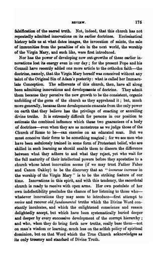 BEvm".                               175
 falsi1ieation ofille sacred tntth. Not. indeed, that this church has not
repeatedly admitted innovations on its earlier doctrines. Ecclesiastical
history tells us at what dates images, the invocation of saints, the sale
of iuununities from the penalties of'sin in the next world, the worship
of the Virgin Mary, and luch like, were first introduced.
    Nor has the power of developing new out..growths of these earlier in..
novatioDs lost ita ellergy even in our day; for. the present Pope and his
Council have recently added one more article to the orthodox faith-the
doctrine. namely, that the Virgin Mary herself was conceived without any
.taint. of the Original Bin of Adam's posterity: what is called her Immacu..
late Conception. The adherents of this church, then, have all along
been admitting innovatioDs and developments of doctrine. They admit
them because they perceive the Ilew growth to be the consistent, organic
unfolding of the germ of the church as they apprehend it; but, much
more generally, because these developments emanate from the only power
on earth that they believe has the. privilege of enacting or annulling
 divine truths. It is extremely difficult_ for persons in our position to
 estimate the combined in1luence which these two guarantees of a body
 of doctrines--even when they are as monstrous as we jndge those of the
 Church of Rome to be-can exercise on an educated man. But we
 must conceive their force to be something magical; for we see men who
 have been sedulously trained in some fonn of Protestant belief, who are
 skilled in such learning as should enable them to discern the difference
between what they adhere to and what they reject, yet who wait for
the full maturity of their intellectual powers before they apostatise to 8
 church whose latest innovation seems (if we may trust Father Faber
 and Canon Oakley) to be the discovery that an "il1lmense increase in
 the worship of the Virgin Mary" is to be the striking feature of our
time. Innovations in this spirit, and with this tendency, the sacerdotal
 ehurch is ready to receive with open arms. Her own postulate of ~er
 own indefectibility precludes the chance of her listening to those who--
whatever innovations they may seem to introduce-first attempt to
ret'ive and recover oldjundamental tmths which the Divine Word con-
stantly inculcates, and which the enlightened conscience and reason
 delightedly accept, but which have been systematically buried deeper
 and deeper by every successive development of the corrupt hierarchy ;
and who, when they do bring forth new troths, really base them-not
on man's wisdom or learning, much les8 on the selfish policy of spiritual
dominion, but on that Word which the True Church acknowledges as
its only treasury and standard of Divine Truth.
 