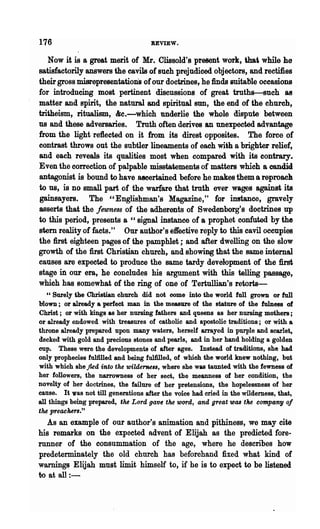 176                                   REVIEW.

   Now it is a great merit of Mr. Clissold's present work, thai while he
satisfactorily answers the cavils of such prejudiced objectors, and rectifies
their gross misrepresentations of our doctrines, he finds suitable occasions
for introducing most pertinent discussions of great truths-such &8
matter and spirit, the natural and spiritual BUD, the end of the church,
tritheism, ritualism, &c.-which underlie the whole dispute between
us and these adversaries. Truth often derives an unexpected advantage
from the light reflected on it from its direst opposites. The force of
contrast throws out the subtler lineaments of each with a brighter relief,
and each reveals its qualities most when compared with its contrary.
Even the correction of palpa~le misstatements of matters which a candid
antagonist is bound to have ascertained before he makes them a reproacll
to us, is no small part of the warfare that truth ever wages· against its
gainsayers. The "Englis~an'8 Magazine," for instance, gravely
asserts that the fewness of the adherents of Swedenborg's doctrines up
to this period, presents a " signal instance of a prophet confuted by the
stem reality of facts." Our author's effective reply to this cavil occnpies
the first eighteen pages of the pamphlet; and after dwelling on the slow
growth of the first Christian church, and showing that the same internal
causes are expected to produce the same tardy development of the first
stage in our era, he concludes his ~gnm.ent with this telling passage,
which has somewhat of the ring of one of Tertullian's retorts-
   cc Surely the Christian church did not come- into the world full grown or full
                    a
blown; or already perfect man in the measure of the stature of the fulnes8 of
Christ; or with kings as her nursing fathers and queens as her nursing mothers;
or already endowed with treasures of catholic and apostolic traditions; or with a
throne already prepared upon many waters, herself arrayed in purple and scarlet,
decked with gold and precious stones and pearls, and in her hand holding a golden
cup. These were the developments of after ages. Instead of traditions, she had
only prophecies fulfilled and being fu11illed, of which the world knew nothing, but
with which she fled into the wilde'me88, where she was taunted with the fewness of
her followers, the narrowness of her sect, the meanness of her condition, the
novelty of her doctrines, the failure of her pretensions, the hopelessness of her
cause. It 'Vas not till generations after the voice had cried in the wilderness, that,
all things being prepared, the Lord gave the word, and great was the company of
the preacher8."
    As an example of our author's animation and pithiness, we may cite
his remarks on the expected advent of Elijah as the predicted fore-
runner of the consummation of the age, wher~ he describes how
predeterminately the old church has beforehand fixed what kind of
warnings Elijah must limit himself to, if he is to expect to be listened
fro at all : -                                     .
 