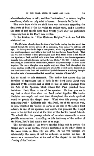 ON THE FINAL STATE 9F DAVID AND PAUL.                         15
whereabouts of any in hell; and that " estimation," or esteem, implies
excellence, which can only exist in heaven. So much for David.
   The work from which we shall draw our testimony respecting the
final state of Paul is the last which the author wrote, and it describes
the state of that apostle more than. twenty years after the particulars
respecting him in the Diary were written.
   In the treatise on' "True Christian Religion," n. 4, we find this
statement : -
    " The Christian church, since the time of the Lord's coming into the world, has
passed through the several periods of its existence, from infancy to extreme old
age. Its infancy was in the days of the apostles, when they preached throughout
the world repentance, and faith in the Lord GOd the Saviour Jesus Christ. That
this was the substance of their preaching is plain from these words in the Acts of
the Apostles,-' Paul testified both to the Jews aJ,ld also to the Greeks repentance
towards God, and faith towards our Lord Jesus Christ.' (20, 21.) It is here worth
remarking, as a memorable circumstance, that not many months ago the Lord called
together His twelve disciples, now angels, and sent them forth throughout the
whole spiritual world, with a commission to preach the Gospel anew; inasmuch as
the church which the Lord had established by their labours is at this day brought
 to such a state 'of consummation that scarcely any remains of it are left."

  Let us attend to this statement. The author first asserts that the
 doctrines of repentance and of faith in the Lord Jesus Christ were
 preached by the apostles, and in proof of this he cites a passage from
 the Acts of the Apostles, which relates that Paul preached these
  doctrines. Paul, then, is one of the apostles. He then goes on to
 say that a short time since the Lord called together His twelve
  disciples, now angels, and sent them throughout the whole spiritual
  'World to preach the Gospel anew. What does this passage teach
  respecting Paul '} Evidently this-that Paul, one of the apostles who,
  as men, preached the Gospel on earth at the time of the Lord's First
. Advent, is one of the apostles, now angels, who preached the Gospel
  anew in the spiritual world at the time of the Lord's Second Advent.
  We submit that the passage admits of no other reasonable or even
  possible construction. According to this testimony of the author of
  the Diary, Paul's final state is that of an angel.
     The circumstance of the twelve apostles being sent to preach the
   Gospel anew in the spiritual world is mentioned in two other places in
  the same work, at Nos. 108 and 791. As the two passages are
   substantially the same, it will be sufficient to adduce the last. It
   occurs as a memorandum at the end of the chapter on the Second
   Coming of the Lord : -
 