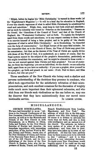 REVIEW,                                     177
    c' Elijah, before· he begins his ' Bible Christianity, t is warned in these words [of
the' Englishman's Magazine ']-' It will be a fatal day for education in England.
if ever the chaotic vagueness of what is called Bible Christianity be substituted for
creed and catechism.' Elijah, then, mUlt keep in view both creed and catechism ;
and as such be tolerably well versed in ' Petavius on the IncarnatioD,' 'PearsoD on
the Creed,' the ' Catechism of the Council of Trent t and that of the Church of
England, the 'Westminster Confession,' and so forth. To explain the Scriptures
apart from these creeds and catechisms, or in any respect contrary to them, would
 be to convict himself of being a false prophet, and to be guilty of 'the chaotio
 vagueness of what is called Bible Christianity.' As to Swedenborg, 'he discarded
 even the help of commentaries.' Let Elijah beware of the same fatal mistake; let
 him remember that, &s to the Church of Rome, the Vicar of Christ may grant him
 his commission; but that, as the decrees of the Vicar of Christ are equally divine
 with those of the Word of God, it is understood, as a matter of course, that the
 Papal system cannot be the subject of the prophet's denunciation, ~cu1arly as
 this might invalidate his commission, and he might be silenced in these words :---
  , Are we not warned against false Christs and false prophets? You are of yester-
  day, we from the beginning: you are an individual, we the church: we are authority
  itself, apart from us you have no authority: if you are a prophet, show yourself to
  be a prophet; go forth and preach in our name: if not, Paul we know t and Silas
  we know t but who are you 1' "
    Those assailants of the New Church who betray such a shallow and
 perverse understanding of the doctrines they presume to condemn, who
 afford auch opportunities for the satisfactory refutation of their misre-
 pr~sentations, and such excellent occasions for the discussion of weighty
 truths much more important than their ephemeral calumnies, and who
 elicit from our friends such vindications as the one before us, may one
 day discover that they have unintentionally done our sacred cause
 inestimable service.                               IN LUMINE LUCEH.

                           MISCELLANEOUS.
      CHURCH MISCELLANEA.                     Branch Establishments from London,
 WE have had forwarded to us an "Ad-          Manchester, and New York."           The
 dress to the General Conferences of the      address, of which this is the title page,
 New Jerusalem Churches of Europe and         extends over fifty folio foolscap pages.
 America, as well as to the Members and       Of course it is written to advocate the
 Friends of the New Church in both            views thus set forth, and this is done
 Hemispheres, on a Mission to China,          with intelligence and an earnest love of
 India, and Tartary, by the New Church        the church. The subjects, we believe,
 Soeieties of Europe and America; its         were spoken of in some of the early
 immediate importance, ~th interesting        conferences; and, from· time to time,
 particulars, of the Ancient Word in Mo-      they have been taken up in some of our
 gul, Tartary, and Thibet; tenets, also, of   periodicals. All that has been publicly
 the New Christians of China, and visions     done by these means seem to be collected
 of the Heavenly Peace Ruler, a Mission-      in this Cl Address;" and it is thus
 ary of the Old Church, and its fore-         rendered a very interesting document.
 ahadowings of the future of the New          No doubt every New Churchman would
 Church in Eastern Asia; a'.so the im-        heartily rejoice if he could see his way
 portance of Books, Tracts, and Printing      sufficiently clear to attempt so large
                                                                            12
 