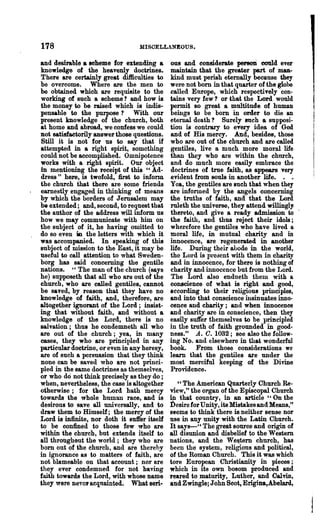 178                              MISCELLANEOUS.

and desirable a scheme for extendiJ1g a       OU8  and considerate persoJi eould ever
knowledge of the heavenly doctrines.          maintain that the greater part of man-
There are certainly great difficulties to     kind must perish eternally because they
be overcome. Where are the men to             were not born in that quarter of the globe
be obtained which are requisite to the        called Europe, which respectively con-
working of such a scheme? and how is          tains very few? or that the Lord would
the money to be raised which is indis-        permit 80 great a multitude of human
pensable to the purpose? With our             beings to be bom in order to die an
present knowledge of the church, both         eternal death '1 Surely such a supposi-
at home and abroad, we confess we could       tion is contrary to every idea of God
Dot satisfactorily answer those questions.    and of His mercy. And, besides, those
Still it is not for us to say that if         who are out of the church and are called
attempted in a right spirit, something        gentiles, live a much more moral life
could not be accomplished. Omnipotence        than they who are within the chnrch,
works with a right spirit. Our object         and do much more easily embrace the
in mentioning the receipt of this" Ad-        doctrines of true faith, as appears very
dress" here, is twofold, first to infonn      evitlent from souls in another life. . .
the church that there are some friends        Yea, the gentiles are such that when they
earnestly engaged in thinking of means        are infonned by the angels concerning
by which the borders of J erusa1em may        the truths of faith, and that the Lord
be extended; and, second, to request that     ruleth the universe, they attend willingl1
the author of the address will inform us .    thereto, and give a ready admission to
how we may communicate with him on            the faith, and thus reject their idols;
the subject of it, he having omitted to       wherefore the gentiles who have lived a
do so even in the letters with which it       moral life, in mutual charity and in
was accompanied. In speaking of this          innocence, are regenerated in another
subject of mission to the East, it may be     life. During their alJode in the world,
useful to call attention to what Sweden-      the LOl·d is present with them in charity
borg has said concerning the gentile          and in innocence, for there is nothing of
nations. "The man of the church (says         charity and innocence but from the Lord.
he) ~ supPOseth that all who are out of the   The Lord also endueth them with a
church, who are called gentiles, cannot       conscience of what is right and good,
be saved, by reason that they have no         according to their religious principles,
knowledge of faith, and, therefore, are       and into that conscience insinuates inno-
altogether ignorant of the Lord; insist-      cence and charity; and when innocence
ing that without faitb, and without a         and charity are in conscience, then they
knowledge of the LOl'd, theTe is no           easily suffer themselves to be principled
salvation; thus he condemneth all who         in the truth of faith grounded in good-
are out of the church; yea, in many           ness. tt A. O. 1032; see also the follow-
cases, they who are principled in any         ing No. and elsewhere in that wonderful
particular doctrine, or even in any heresy,   book. From those considerations we
are of such a persuasion that they think      learn that the gentiles are under the
none can be saved who are not princi-         most merciful keeping of the Divine
pled in the same doctrines as themselves,     Providence.
or who do not think precisely 8S they do ;
when, nevertheless, the case is altogether       " The American Quarterly Church Re-
otherwise; for the Lord bath mercy            view, tt the organ of the Episcopal Church
towards the whole human race, and is          in that country, in an article" On the
desirous to save all universally, and to      Desire for Unity, its Mistakes and Means,"
draw them to Himself; the mercy of the        seems to think there is neither sense nor
Lord is infinite, nor doth it suffer itself   use in any unity with the Latin Church.
to be confined to those few who are           It say8-" The great source and origin of
within the church, but extends itself to      all disunion and disbelief to the Western
all throughout the world; they who are        nations, and the Weijtem church, has
born out of the church, and are thereby       been the system, religious and political,
in ignorance as to matters of faith, are      of the Roman Church. This it was which
not blameable on that account; nor are        tore European Christianity in pieces;
they ever condemned for not having            which in its own bosom produced and
faith towards the Lord, with whose name       reared to maturity, Luther, and Cal vin,
they were neyol' acquainted. What seri-       and Zwingle; John Soot, Erigina,Abelard,
 