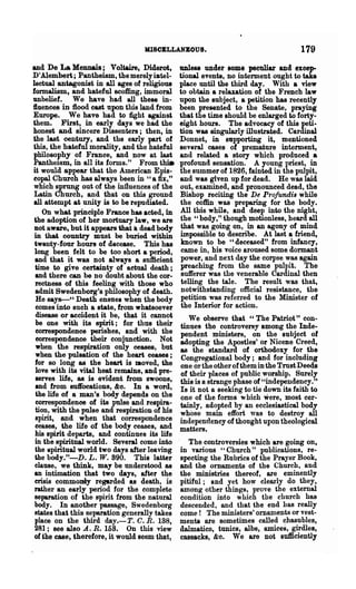 MISCELLANEOUS.                                     179
and De La Mennais; Voltaire, Diderot,           UDless under some peculiar and excep-
D'Alembert; Pantheism, themerelymtel-           tional events, no interment ought to take
lectual antagonist in all ages of religious     place until the third day. With a view
formalism, and hateful scoffing, immoral        to obtain a relaxation of the French law
unbelief. We have had all these in-             upon the subject, a petition has recently
ftuenees in flood cast upon this land from      been presented to the Senate, praying
Europe. We have had to fight against            that the time should be enlarged to forty-
them. First, in early days we had the           eight hours. The advocacy of this peti-
honest and sincere Dissenters; then, in         tiOD was singularly illustrated. Cardinal
the last century, and the early part of         Donnet, in supporting it, mentioned
this, the hateful morality, and the hateful     several cases of premature interment,
philosophy of France, and now at last           and related a story which produced a
Pantheism, in all its forms." From tm..         profound sensation. A young priest, in
it would appear that the American Epis-         the summer of 1826, fainted in the pulpit,
copal Church has always been in "a fix,"        and was given up for dead. He was laid
which sprung out of the influences of the       out, examined, and pronounced dead, the
 Latin Church, and that on this ground          Bishop reciting the De P,,·ofundiB while
all attempt at unity is to be repudiated.       the coffin was preparing for the body.
     On what principle France has acted, in     All this while, and deep into the night,
 the adoption of her mortuary law, we are       the" body,"· though motionless, beard all
 Dot aware, but it appears that a dead body      that was going on, in an agony of mind
 in that country must be buried within          impossible to describe. At last a friend,
 twenty-four hours of decease. This has          known to be "deceased" from infancy,
 long been felt to be too short a period,        came in, his voice aroused some dormant
 and that it was not always a sufficient         power, and next day the corpse was again
 time to give certainty of actual death;         preaching from the same pulpit. The
 and there can be no doubt about the cor-        sufferer was the venerable Cardinal then
 rectness of this feeling with those who         telling the tale. The result was that,
  admit Swedenborg's philosophy of death.        notwithstanding official resistance, the
  He say8-" Death ensues when the body           petition was referred to the Minister of
  comes into such a state, from whatsoever       the Interior for action.
  disease or accident it be, that it cannot        We observe that "The Patriot" con-
  be one with its spirit; for thus their        tinues the controversy among the Inde-
  correspondence perishes, and with the         pendent ministers, on the subject of
  eorrespondence their conjunction. Not         adopting the Apostles' or Nicene Creed,
  when the respiration only ceases, but         as the standard of orthodoxy for the
  when the pulsation of the heart ceases;       Congregational body; and for including
 for so long as the heart is Dloved, the        one or the other of them in the Trust Deeds
  love with its vital heat remains, and pre-    of their places of public worship. Surely
  serves life, 88 is evident from swoons,       this is a strange phase of "independency."
  and from Bll1focations, &c. In a word,        Is it not a seeking to tie down its faith to
  the life of a man's body dePeDds on the       one of the forms which were, 1Jl()st cer-
  correspondence of its pulse and respira-      tainly, adopted by an ecclesiastical body
  tion, with the pulse and respiration of his   whose main effort was to destroy all
  spirit, and when that correspondence          independency of thought upon theological
  ceases, the life of the body ceases, and      matters.
 his spirit departs, and continues its life
 in the spiritual world. Several come into         The controversies which are going on,
  the spiritual world two days after leaving    in various "Church" publications, re-
 the body."-D. L. W. 890. This latter           specting the Rubrics of the Prayer Book,
 clause, we think, may be understood a8         and the ornaments of the Church, and
 an intimation that two days, after the         the ministries thereof, are eminently
 crisis commonly regarded as death, is          pitiful; and yet how clearly do they,
 rather an early period for the complete        among other things, prove the external
 separation of the spirit from the natural      condition into which the church has
 body. In another passage, Swedenborg           descended, and that the end has really
 states that this separation generally takes    come! The ministers' ornaments or vest-
 place on the third day.-T. C. R. 138,          menta are sometimes called chasubles,
 281; see also A. R. 158. On this view          dalmaticD, tunics, albs, amices, girdles,
 of the case, therefore, it would seem that,    cassacks, &0. We are not sufficiently
 