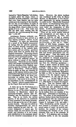 180                               MISCELLANEOUS.

 learned in U Sartor Resartus, tt old clothes, times. However, the above incident
 to explain either the shape, colour, or was considered by Mr. John de Maine
 intention of these vestments; and notice Bronne, of Manchester, to be a favour-
 that even Dean Stanley was not quite            able opportunity for saying something
  certain as to the meaning of the chasuble,     in a letter to the U Manchester Examiner
 for one day, in convocation, he spoke of        and Times," of Swedenborg being theo-
 it as a slang term, somewhat similar to         retically acquainted with the same. ele-
 the slang which, when it refers to a hat,       ment under the designation of fifth
 speaks of it as a tile. This looks very         finites. It will be interesting to preserve
 like the dean slyly hinting that the            the writer's own form of the argument-
 ehasuble, &0., revivers among the clergy        U When all the world besides believed

 had "a tile off."                               both atmospheric air and water to be
    Archdeacon Denison evidently con-          .lements, Swedenborg, in 1721, and
 siders the Church to have arrived at a         again in 1733-34, or half a century
 very serious condition. Hence, in the          before Priestley, announced to the learned
 " Guardian," he urges the assembling           the contrary. 'Air consists,' he says, in
 of a synod of the English communion,           his Principia, p. 304, vol. n., 'super-
by saying that the gravest questions,           ficially of fifth finites (oxygen), and
 some of them directly concemed with            within it are enclosed the first and second
 the maintaining of the catholic faith,         elementaries. ' Again, page S05, 'The
have arisen, and are arising; questions         fifth finites (oxygen) have entered into
which must have an answer from the              the surface of the aerial particle, and the
English communion. The mother church            first and second elementaries into the
attempts no answer, except a half-answer        internal space.' That this author was
from one of her provincial synods. Nor,         aware that the two constituents of air
indeed, can any sufficient answer be            are combined in unequal proportions,
given without a synod of the English            and that these vary according to circum-
communion. This is the one true remedy          stances of altitude, climate, &c., is obvi-
which will declare immediately the mind         ous from the following quotations : -
of all the churches of the English com-         'From a small volume of finites may
Dlunion upon the heresies and blasphe-          originate a large volume of elementaries
mies of these times. These are strong           or of air.' (Ibid, p. 306.) In his Mis-
terms to apply, as they are intended to         cellaneous Observations (I quote from
apply, to the opinion held by some of the       an article in the Intellectual Repository
ecclesiastics belonging to his own church.     for 1850, p. 373) he has the following
It is remarkable that in all those con-        remarks :-' In the highest regions of
troversies we seldom hear the Word              the atmosphere, on the tops of moun-
referred to: that seems to be a thing of       tains, • • . we find that the air is
DO importance in the ecclesiasticism of
                                               very rare, and scarcely affords matter
the "church," which is mainly influenced       (i. e., fifth finites or oxygen) for support-
by the Prayer Book and the canons.             ing fire.' That the element least in
                                               quantity in the air is also a c01l8tituent
   A claim set up for Swedenborg as a          in water was also published in 1721.
discoverer of oxygen gas. Professor            , The particles,' says he, 'of water belong
Roscoe, in one of his recent lectures on       to the sixth kind of hard particles. . •
chemistry in Manchester, stated the            On its surface there are crystals of the
commonly-accepted opinion that Dr.             fifth kind.' (Principles of Chemistry, p.
Priestley was the discoverer of oxygen         16.) The writer, in the Intellectual Re-
gas. This is, no doubt, the correct            pository, further shows that Swedenborg
opinion, if the discovery is considered        was acquainted with the numerical pro-
to have consisted in the actual presenta-      portions of the constituents of water,
tion of this gas to the eye of the experi-     oxygen 8, hydrogen 1 (9), and adds-
mental chemist. This gas was called by         'Thus Swedenborg proves himself to
Priestley dephlogesticated air, and by         have formed a conc~ption of the com-
others empyreal air and vital air. La.-        pound nature of water, its twofold com-
voisier designated it oxygen gas, for          position, the equality of the volumes
reasons which are now known not to be          constituting the identity of one of its
sound; and therefore it is not a name          elements with one of the elements of
quite satisfactory to the exactness aimed      air, &c.'" It is pleasing, and, no doubt,
at by the chemical nomenclature of our         eminently useful, to Bee the scientifio
 