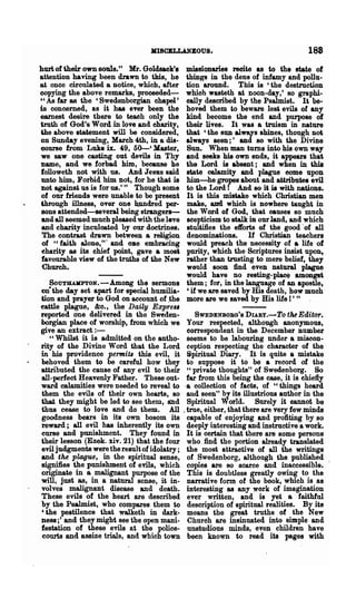 KISOBLLANEOU8.                                  188
hurt of their own souls." Mr. Goldsack'.    DUS810nanes reeite as to the state of
attention haring been drawn to this, he     things in the dens of infamy and pollu-
at once circulated a notice, which, after   tion around. This is 'the destruction
copying the above remarks, proceeded-       which wasteth at noon-day,' so graphi-
U As far as the 'Swedenborgian ebapel'      oally described by the Psalmist. It be-
is concerned, as it has eTer been the       hoved them to beware lesi evils of any
earnest desire there to teach only the      kind become the end and purpose of
truth of God's Word in love and charity,    their lives. It was a truism in nat~
the above statement will be considered,     that 'the SUD alW81s shines, though not
on Sunday evening, March 4th, in a dis-     always seen;' and 80 with the Divine
course from Luke ix. 49, 50-' Master,       Sun. When man turns into his own way
we saw one casting out devils in Thy        and seeks his own ends, it appears that
name, and we forbad him, because he         the Lord is absent; and when in this
followeth not with us. And J eSllS said     state calamity and plague come upon
unto him, Forbid him not, for he that is    him-he gropes about and attributes evil
not against us is for us.'" Though some     to the Lord! And 80 it is with nations.
of our friends were unable to be present    It is this mistake which Christian men
through' illness, over one h.undred per-    make, and which is nowhere taught in
SODS attended-several being strangers-      the Word of God, that causes so much
and all seemed much pleased with the leave  scepticism to stalk in our land, and which
and charity inculcated by our doctrines.    stuliliies the efforts of the good· of all
 The contrast drawn between. a religion     denominations. If Christian teachers
 of "faith alone,'" and OJle embracing      would preach the necessity of a life of
charity as its chief point, gave. a most    purity, which the· Scriptures insist upon,
favourable view of the truths of the New    rather than trusting to mere belief, they
 Church.                                    would soon find even natural plague
                                            would have no resting-place amongst
   SOUTlLUD'TON.-Among the sermons them; for, in the language of an apostle,
on- the day set apart for special humilia- , if we are saved by His death, how much
tion and prayer to God on account of .the more are we saved by His life I ' "
Qttle plague, &0., the Daily Expre"
reported one delivered in the Sweden-          SWEDENBOBO'S DURY.-To tilt Editor.
borgian place of worship, from which we Your respected, although anonymous,
give an extract : -                         correspondent in the December number
   "Whilst it is admitted on the autho- seems to be labouring under a misoon-
rity of the Divine Word .that the Lord ception respecting the character of the
in his providence permits this evil, it Spiritual Diary. It is quite a mistake
behoved them to be careful how they to suppose it to be a reoord of the
attributed the cause of any evil to their "private thoughts" of Swedenborg. So
all-perfect Heavenly Father. These out- flU' from this being the case, it is chiefly
ward calamities were needed to reveal to ·a collection of facts, of "things heard
them the evils of their own hearts, so a.ud seen" by its illustrious author in the
that they might be led to see them, and Spiritual World. Surely it cannot be
thus cease to love and do them. All. true, either, tha.t there are very few minds
goodness bears in its own bosom its capable of enjoying and profiting by so
reward; all evil has inherently its own deeply interesting and instructive a work.
curse and punishment. They found in It is certain that there are some persons
their lesson (Ezek. xiv. 21) that the four who find the portion already translated
evil judgments were the result of idolatry; the most attractive of all the writings
and the plague, in the spiritual sense, of Swedenborg, although the published
signifies the punishment of evils, which copies are 80 scarce and inaccessible.
originate in a malignant purpose of the This is doubtless greatly owing to the
will, just as, in a natural sense, it in- narrative form of the book, which is as
volves malignant disease and death. interesting as any work of imagination
These evils of the heart are described ever written, and is yet a faithful
by the Psalmist, who compares them to description of spiritual realities. By its
'the pestilence that walketh in dark- means the great truths of the New
ness;' and they might see the open mani- Church ate insinuated into simple and
festation of these evils at the police- unstudious minds, even children have
courts and assize trials, and which town been known to read its pages with
 