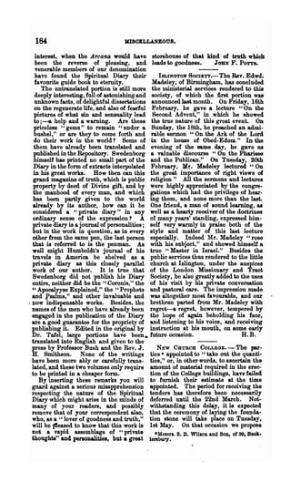184                                 MISCELLANBOUS.

    interest, when the .Arcana would have storehouse of that kind of truth which
    been the reverse of pleasing, and leads to goodness.                  JOHN F. POTT8;
    ~enerable members of our denomination
    have found the Spiritual Diary their           ISLINGTON SOCIETY,,- The Rev. Edwd.
    favourite guide book to eternity.            Madeley, of Birmingham, has concluded
       The untranslated portion is still more the ministerial services rendered to this
    deeply interesting, full of astonishing and society, of which the first portion Wa&
    unknown facts, of delightful dissertations announced last month. On Friday, 16th
    on the regenerate life, and also of fearful February, he gave a lecture U On the
   pictures of what sin and sensuality lead Second Advent," in which he showed
   to;---& help and a warning. Are these the true nature of this great event. On
   priceless "gems" to remain "under a Sunday, the 18th, he preached an admi-
   bushel," or are they to come forth and rable sermon "On the Ark of the Lord
   do their work in the world? Some of in the h0118e of Obed-EdoDl." In the
   them have already been translated and evening of the same day, he gave us
   published in the Repository. Swedenborg a valuable discourse "On the Pharisee
   himself has printed no small part of the and the Publican." On Tuesday, 20th
   Diary in the form of extracts interpolated February, Mr. Madeley lectured "On
   in his great works. How then can this the great importance of right views of
   grand magazine of truth, which is public religion." All the sermons and lectures
   property by deed of Divine gift, and by were highly appreciated by the congre-
   the manhood of every man, and which gations which had the privilege of hear-
   has been partly given to the world ing them, and none more than the last.
   already by its author, how can it be One friend, a man of sound learning, as
   considered a "private diary" in any well as a hearty receiver of the doctrines
  ordinary sense of the expression? A of many years' standing, expressed him-
  private diary is a journal of personalities; self very warmly in praise both of the
  but in the work in question, as in every style and matter of this last lecture
  other from the same pen, the last person especially. Indeed Mr. Madeley "rose
  that is referred to is the penman. As with his subject," and showed himself a
  well might Humboldt's journal of his true "Master in Isme!." Besides the
  travels in America be shelved as a public services thus rendered to the little
  private diary as this closely parallel church at Islington, under the auspices
  work of our author. It is true that of the London Missionary and Tract
  Swedenborg did not publish his Diary Society, he also greatly added to the uses
  entire, neither did he the "Coronis," the of his visit by his private conversation
  " Apooalyyse Explained," the "Prophets and pastoral care. The impression made
  and psalms," and other invaluable and was altogether most favourable, and our
. now indispensable works. Besides, the brethren parted from Mr. Madeley with
  names of the men who have already been regret-a regret, however, tempered by
  engaged in the publication of the Diary the hope of again beholding his face,
  are a good guarantee for the propriety of and listening to his voice, and receiving
  publishing it. Edited in the original by instruction at his mouth, on some early
  Dr. Talel, large portions have been ~ future occasion.                              H. B.
  translated into English and given to the
  press by Professor Bush and the Rev. J.          NEW CHURCH COLLEGE.-The par-
  H. Smithson. None of the writings ties· appointed to "take out the quanti-
  have been more ably or carefully trans- ties," or, in other words, to ascertain the
  lated, and these two volumes only require amount of material required in the erec-
  to be printed in a cheaper form.              tion of the College buildings, have failed
      By inserting these remarks you will to furnish their estimate at the time
  guard against a serious misapprehension appointed. The period for receiving the
  respecting the nature of the Spiritual tenders has therefore been necessarily
  Diary which might arise in the minds of deferred until the 22nd March. Not-
  many of your readers, and possibly withstanding this delay, it is expected
  remove that of your correspondent also, that the ceremony of laying the founda-
  who, as a "lover of goodness and truth," tion stone will take place on Tuesday,
  will be }fteased to know that this work is 1st May. On that occasion we propose
  not a vapid assemblage of "private              -Messrs. S. D. WllloD and SOil, or 30, Buck-
  thoughts" and personalities, but a great lenbury.
 