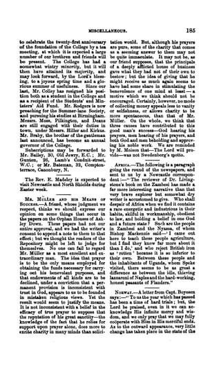 MISCELLANEOUS.                                   185
to celebrate the twenty-first anniversary tation would. But, although his prayers
of the foundation of the College by a tea     are pure, some of the charity that comes
meeting, at which it is expected a large      as a seeming answer to them may not
number of our brethren and friends will       be quite immaculate. It may not be, as
be present. The College has had a             our friend supposes, that the principals
somewhat wintry minority, but it will         of a deeply aftlicted house of business'
then have attained its majority, and          gave what they had not of their own to
may look forward, by the Lord's bless-        bestow; but the idea of giving that he
ing, to a joyous spring time and a glo-       might receive as much again seems to
rious summer of usefulness. Since our         have had some share in stimulating the
last, Mr. Colley has resigned his posi-       benevolence of one mind at least - a
tion both as a student in the College and     motive which we think should not be
as a recipient of the Students' and Min-      encouraged. Certainly, however, no mode
isters' Aid Fund. Mr. Badgers is now          of collecting money appeals less to vanity
preaching for the Summer-lane Society,        or selfishness, or allows charity to be
and pursuing his stu~es at Birmingham.        more spontaneous, than that of Mr.
Messrs. Moss, Pilkington, and Deans           Miiller. On the whole, we think that
are still engaged with their duties in        three causes have contributed to this
town, under Messrs. Hiller and Kirkus.        good man's success-God hearing his
Mr. Braby, the brother of the gentleman       prayers, men hearing of his prayers, and
last announced, has become an annual          both God and men beholding and approv-
governor of the College.                      ing his noble work. We are reminded
   SUbscriptions may be forwarded to          by M. Moison that-The Lord will pro-
Mr. Bailey, SO, Old Jewry, E.C.; Mr.          vide-was not Swedenborg's xpotto.
Gunton, 26, Lamb's Conduit-street,
W.C.; or Mr. Bateman, 32, Compton-               AFBICA.-The following is a paragraph
terrace, Canonbury, N.                        going the round of the newspapers, and
                                              sent to us by a Newcastle correspon-
  The Rev. E. Madeley is expected to          dent :_U The reviewer of Dr. Living-
visit Newcastle and North Shields during      stone's book on the Zambesi has made a
Easter week.                                  far more interesting narrative than that
                                              very brave explorer but somewhat dry
   MB. MULLER AND HIS MEANS 01'               writer is accustomed to give. Who sha1.l
SUCCE8S.-A    friend, whose judgment we       despair of Africa when we find it contains
respect, thinks we should express our         a race energetic and industrious in their
opinion on some things that occur in          habits, skilful in workmanship, obedient
the papers on the Orphan Houses of Ash-       to law, and holding a belief in one God
ley Down. These papers had not our            and a future state? Such are the people
entire approval, and we had the writer's      in Zambesi and the Nyassa, of whom
consent to append a note to them to that      Bishop Mackenzie said-' I came out
effect; but we thought the readers of the     here to teach these people agriculture,
Repository might be left to judge for         but I :find they know far more about it
themselves. No one can fail to regard         than I do,' and who reject British iron
Mr. Miiller as a most excellent and ex-       as 'rotten' because it is so inferior to
traordinary man. The idea that prayer         their own. Between these people and
is to be the only means employed .for         the inhabitants of Uganda, whom Speke
obtaining the funds necessary for carry-      visited, there seems to be as great a
ing out his benevolent purposes, and          difference as between the idle, thieving
that endowments of all kinds are to be        lazzaroni of Naples and the hard-working,
declined, under a conviction that a per-      honest peasants of Flanders."
manent provision is inconsistent with
trust in God, appears to us to be founded       NORWAY.-A letter from Capt. Boyesen
in mistaken religious views. Yet the          says :-" To us the year which has passed
result would seem to justify the means.       has been a time of hard trials; but, the
It is not inconsistent with a belief in the   Lord be praised, even in it we can ac-
efficacy of true prayer to suppose that       knowledge His infinite mercy and wis-
the reputation of his great sanctity-the      dom, and we only pray that we may fully
knowledge of the fact that he relies for      cooperate with Him in His merciful ends.
support upon prayer alone, does more to       As to the outward appearance, very little
excite charity in many minds than solici..    change has taken place in the state of th.
 