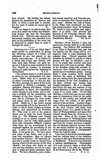 186 .                              mSCELLANBOUS.

New Churoh. My brother has indeed               tion among ourselves, and from the pro-
finished the translation of 'Heaven and         ceeds we purohase New Church books to
Hell,' of whioh a good deal is printed,         give away. Besides the Life of Jesus,
but for want of means he cannot get it          by Dr. Talel, just mentioned, we have
finished."                           }'.        had printed another book, by Professor
   [We are happy to be able to state, that      Pf., which is very excellent aDd oppor-
since this letter was written the Sweden·       tune; it is called 'The Revival ana
borg Society has sent the Norwegian             Renewal of the Christian Church' (Die
friends £ 15. This Bum was voted at the         Wiederbelebung und Emeuerung der
last annual meeting, and intended to be          Christlichen Kirche).      " Ph. de S."
paid on the pllblioation of the work, but
is advanced to enable them to carry it             SWEDEN.-From Sweden I have not
through the press.]                             muoh news, but the little is on the whole
                                                cheering. The Reform Bill mentioned
     SWITZEBLAND.-I do not think that I         in my letter in September last year has
 shall commit an indisoretion in giving         now passed, and the clergy will in con·
 the following extract of a letter, not         sequenoe oease to exist politiea11y as a
 addressed to me, but placed in my              separate class. Church questions will
 hands some time ago. It is written by          hereafter be decided by synods, to which
 a Swiss lady living near Zurich, who           laymen will also be admitted; and it
  with some lady friends, not quite un·         is to be hoped that. sounder and more
  known I believe to some members of the        liberal views will oome to prevail. Many
  New Church in London, is zealously            of the Swedish clergy lean secretly to-
  striving tq make known the doctrines in       wards the New Church, and some even
  Switzerland.                      F. L. C.    preaoh the new doctrines openly. Among
     " Our greatest desire is to find persons   these I must mention Arvid .August
 .to whom we can communioate our trea-          Afzelius, the rector of Enkoping, who
  sures. Mdlle. Julie de C. seconds me,         has now during forty-five years preached
  or rather I second her, in this our aim.      ihe doctrines of ·the New Jerusalem to
  We have, through the grace of the Lord,       his Hock, without ever having been
  8ueceeded in finding a bookseller and         thought sohismatic. He is a venerable
  publisher (Balmer und Riehm, Verlag's         and lovely old man, the restorer of the
  Buchhandler in Basel) who manifelts a         ballad literature of Sweden·, and himself
  warm. interest in our works, and is will-     a poet of no mean order. On his 80th
  ing to publish all the translations and       birthday, a short time ago, he was waited
  writings of the New Church. He has            tlpon .by deputations from all the public
  also sent to Tubingen for such works,         bodies in the county, and saluted' with
  and placed them in the reach of the           songs from the youths of the public
  public. Mdlle. de C. has found among          sohools in the environs. Another clergy·
  the manuscripts left by the lamented Dr.      man, holding and preaching the dootrines
  Talel a Lite of Jesus, written to confute      of the New Church, has lately been
  Strauss, and transoribed by Professor         appointed rector of a parish in the pro-
  Pf. This work is now in the press at          vinoe of Westergothland, and many New
  Basel, and we hope for much blessing           Church friends from the environs go to
  from it. The Strausses and Renans             hear him. Many of the yeoman class
  multiply so as to almost compete with         in the provinces of Westergothland and
  each other; but Dr. Talel fights against      Westmanland are readers of Swedenborg,
  them with altogether different weapons        and from the former province a requisi-
  than those we are accustomed to see           tion for thirteen oopies of Areana Ore'le,-
  employed against the inoredUlity of the        tia was lately reoeived by the secretary
  age. A pastor of S. leans towards our          of the printing society in Christianstad.
  faith, to our great joy. We have given         These are hopeful signs..
  him some of our books, and we go to               I am sorry to find in the Swedish papers
  hear him sometimes. May he beoome             that the ruthless hand of the destroyer
  here another Clowes ! We earnestly de-        is going to fall upon Swedenborg's house
  sire that a society could be fonned here      in Stookholm. It is to be converted into
  having a fund for the service of the New      8 bathing establishment.        Photographs
  Churoh; but those who desire it, and           of it were, however, taken a short time
. who are true disoiples, are not in a posi-     ago, and will, I am told, be reproduced
  tion to make any great pecuniary sacri·       in the forthcoming life by Hr. White.
  fices. We have, therefore, only a colleo-                                    F. L. C.
 