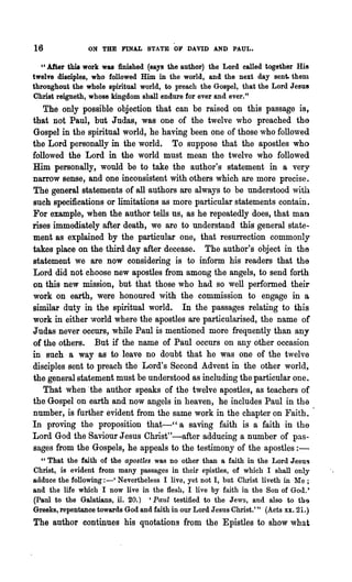 16              ON THE FINAL STATE OF DAVID AND PAUL.

   u After this work was finished (says the author) the Lord called together His
twelve disciples, who followed Him in the world, and the next day sent. them
throughout the whole spiritual world, to preach the Gospel, that the Lord Jesus
Christ reigneth, whose kingdom shall endure for ever and ever."
   The only possible objection that can be raised on this passage is,
that not Paul, but Judas, was one of the twelve who preached the
Gospel in the spiritual world, he having been one of those who followed
the Lord personally in the world. To suppose that the apostles who
followed the Lord in the world must mean the twelve who followed
Him personally, would be to take the author's statement in a very
narrow sense, and one inconsistent with others which are more precise.
The general statements of all'authors are always to be understood with
such specifications or limitations as more particular statements contain.
For example, when the author tells us, as he repeatedly does, that man
rises immediately after death, we are to understand this general state-
ment as explained by the particular one, that resurrection commonly
takes place on the third day after decease. The author's object in the
statement we are now considering is to inform his readers that the
Lord did not choose new apostles from among the angels, to send forth
on this new mission, but that those who had so well performed their
work on earth, were honoured with the commission to engage in a
similar duty in the spiritual world. In the passages relating to this
work in either ~.vorld where the apostles are particularised, the name of
Judas never occurs, while Paul is mentioned more frequently than any
of the others. But if the name of Paul occurs on any other occasion
in such a way as to leave no doubt that he was one of the twelve
disciples sent to preach the Lord's Second Advent in the other world,
the general statement must be understood as including the particular one.
    That when 'the author speaks of the twelve apostles, as teachers of
the Gospel on earth and now angels in heaven, he includes Paul in the
number, is further evident from the same work in the chapter on Faith.
In proving the proposition that-" a saving faith is a faith in the
Lord God the Saviour Jesus Christ"-after adducing a number of pas-
sages from the Gospels, he appeals to the testimony of the apostles:-
  "That the faith of the apostles was no other than a faith in the Lord Jesus
Christ, is evident from many passages in their epistles, of which I shall only
adduce the following: - ' Nevertheless I live, yet not I, but Christ li veth in Me;
and the life which I now live in the flesh, I live by faith in the Son of God!
(Paul to the Galatians, li. 20.) 'Paul testified to the Jews, and also to th9
Greeks, repentance towards God and faith in our Lord Jesus Christ.'" (Acts xx. 21.)
The author continues his quotations from the Epistles to show what
 