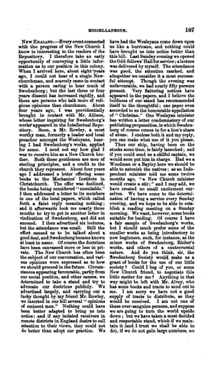 MISOELLANEOUS.                                   187
   NEW ZEALAND.-Everyevent oonnected.          have had the Wesleyans come down upon
with the progress of the New Church I          us like a hurricane, and nothing could
know is interesting to the readers of· the     have brought us into notice better than
Repository. I therefore take an early          this bill. Last Sunday evening we opened
opportunity of conveying a little infor-       the Odd-fellows' Hallforsernce; aleeture
mation as to our position in this colony.      was delivered by myself. The attendance
When I arrived here, about eight .eyears       was good, the attention marked; and
ago, I could not hear of a single New-         altogether we consider it a most success-
churchman, and scarcely came in contact        ful attempt. Though the evening was
with a person caring to hear much of           unfavourable, we had nearly fifty persons
Swedenborg; but the last three or four         present. Very flattering notices have
years dissent has increased rapidly, and       appeared in the papers, and I believe the
these are persons who talk more of reli-       boldness of our stand has recommended
gions opinions than churchmen. About           itself to the thoughtful; one paper even
four years ago, I was providentially           accorded to us the honourable appellation
brought in contact with Mr. Allison,           of " Christian." One Wesleyan minister
whose letter inquiring for Swedenborg's        has written a letter condemnatory of our
works' appeared in the Intellectual Repo-      publishing propensities, in which Sweden-
sitory. Soon, a Mr. Bowley, a most             borg of course comes in for a lion's share
worthy man, formerly a leader and looa!        of abuse. I enclose both it and my reply,
preacher amongst the Wesleyans, hear-          you can make what use of it you please.
ing I had Swedenborg's works, applied             Thus our ship, having been on the
for some. I need not say how glad I            stocks some time, is fairly launched; and
was to receive him as aNew Church bro-         if you could send us a skilful captain, we
ther. Both these gentlemen are men of          would soon put him in charge. Had we a
sterling principles, and a credit to the       Woodman or a Bayley here we should be
church they represent. About four years        able to astonish the natives; as an Inde-
ago I addressed a letter offering some         pendent minister told me some twelve
books to the Mechanics' Institute in           months ago, "a New Church minister
 Christchurch. The offer was declined,         would create a stir;" and I may add, we
 the books being considered "unsuitable."      have created no small excitement our-
 I then addressed a letter to its members      selves. We have come to the detenni-
in one of the local papers, which called       nation of having a service every Sunday
 forth a faint reply meaning nothing;          evening, and we hope to be able to esta-
 and it afterwards took ·me nearly three       blish a reading meeting on a Sunday
 months to try to get in another letter in     moming. We want, however, some books
 vindication of Swedenborg, and did not        suitable for lending. Of course I have
 succeed. I then advertised six lectures,      a fair sample of Swedenborg's works,
 but the attendance was small. Still the       but I should much prefer some of the
 effort caused us to' be talked about a        smaller works as. being introductory to
 good deal, and Swedenborg became known        new beginners, such, for instance, as the
 at least in name. Of course the doctrines     minor works of Swedenborg, Richer's
 have been canvassed more or less in pri-      works, and others of a controversial
 vate. The New Church has often been           nature. And do you think, sir, the
 the subject of our conversation, and vari-    8wedenborg Society wou14 make us a
  ous opinions were expressed as to how        grant of books for the use of our little
  we should proceed in the future. Circum-     society? Could I beg of you, or some
  stances appearing favourable, partly from    New Church friend, to negotiate this
  our social position, and other causes, we    little matter for me? Anything in that
  determined to take a stand and try to        way might be left with Mr. Alvey, who
  advocate our doctrines publicly. We          has some books and tracts to send out to
  advertised largely, and carrying out a       me. I am sorry we have not a good
  lucky thought by my friend Mr. Bowley,       supply of tracts to distribute, as they
  we inserted in our bill several " opinions   would be received. I am not one of
  of eminent men." Notmng could have           those over-sanguine persons, and suppose
  been better adapted to bring ~s into         we are going to tum the world upside
  notice; and if any isolated receivers in     down; but we have taken a most decided
  remote districts in England ~esire to call   and respectable stand, which if we main-
  attention to their views, they could not     tain it (and I.trust we shall be able to
   do better than adopt our practice. We       do), if we do not gain large numbers, we
 