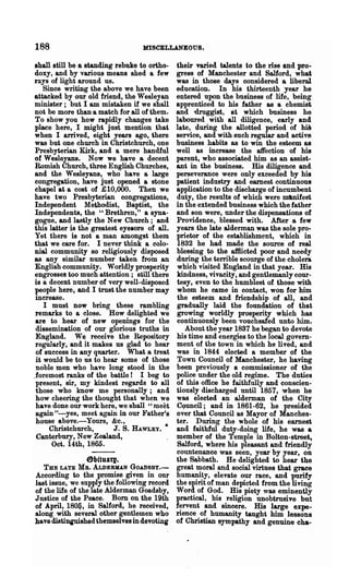 188                               MISCELLANEOUS.

shall still be a standing rebuke to ortho-    their varied talents to the rise and pro-
doxy, and by various means shed a few         gress of Manchester and Salford, what
rays of light around us.                      was in those days considered a libeml
    Since· writing the above we have been     education. In his thirteenth year he
attacked by our old friend, the Wesleyan      entered upon the business of life, being
minister; but I am mistaken if we shall       apprenticed to his father as a chemist
not be more than a match for all of them.     and 1iruggist, at which business he
To show you how rapidly changes take          laboured with all diligence, early and
place here, I might just mention that         late, during the allotted period of hiS
when I arrived, eight years ago, there        service, and with such regular and active
was but one church in Chri.stchurch, one      business habits as to win the esteem as
Presbyterian Kirk, and a mere handful         well as' increase .the affection of his
of Wesleyans. Now we have a decent            parent, who associated him as an assist-
Romish Church, three English Churches,        ant in the business. His diligence and
and the Wesleyans, who have a large           perseverance were only exceeded by his
congregation, have just opened a stone        patient industry and earnest continuous
chapel at a cost of £10,000. Then we          application to the discharge of incumbent
have two Presbyterian congregations,          duty, the results of which were ml.nifest
Independent Methodist, Baptist, the           in the extended business which the father
Independents, the "Brethren," a syna-         and son were, under the dispensations of
 gogue, and lastly the New Church; and        Providence, blessed with. After a few
this latter is the greatest eyesore of all.   years the late alderman was the sole pro-
Yet there is not a man amongst them           prietor of the establishment, which in
that we care for. I never think a colo-       1832 he had made the source of real
nial community so religiously disposed        blessing to the afBicted poor and needy
as any similar number taken from an           during the terrible scourge of the cholera
English community. Worldly prosperity         which visited England in that year. His
engrosse8 too much attention; still there     kindness, vivacity, and gentlemanly cour-
is a decent number of very well-disposed      tesy, even to the humblest of those with
people here, and I trust the number may       whom he came in contact, won for him
 increase.                                    the esteem and friendship of all, and
    I must now bring these rambling           gradually laid the foundation of that
 remarks to a close. How delighted we         growing worldly prosperity which has
 are to hear of new openings for the          continuously been vouchsafed unto him.
 dissemination of our glorious truths in         About the year 1837 he began to devote
 England. We receive the Repository           his time and energies to the local govern-
 regularly, and it makes us glad to hear      ment of the town in which he Uved, and
 of success in any quarter. What a treat      was in 1844 elected a member of the
 it would be to us to hear some of those      Town Council of Manchester, he having
 noble men who have long stood in the         been previously a commissioner of the
.foremost ranks of the battle! I beg to       police under the old regime. The duties
 present, sir, my kindest regards to all      of this office he faithfnllyand conscien-
 those who know me personally; and            tiously discharged until 1857, when he
 how cheering the thought that when we        was elected an alderman of the City
 have done our work here, we shall "meet      CQuncil; and in 1861-62, he presided
 again tt-yes, meet again in our }'ather's    over that Council as Mayor of Manches-
 house above.-Yours, &c.,                     ter. During the whole of his earnest
      Chrlstchurch,       J. S. HAWLEY. •     and faithful duty-doing life, he was a
 Canterbury, New Zealand,                     member of the Temple in Bolton-street,
       Oct. 14th, 1865.                       Salford, where his pleasant and friendly
                                              countenance was seen, year by year, on
                6fJituaq.                     the Sabbath. He delighted to hear the
   THE LATE MR. ALDERMAN GOADSBY.-            great moral and social virtues that grace
According to the promise given in our         humanity, elevate our race, and purify
last issue, we supply the following record    the spirit of man depicted from the living
of the life of the late Alderman Goadsby,     Word of God. His piety was eminently
Justice of the Peace. Born on the 19th        practical, his religion unobtrusive but
of April, 180fj, in Salford, he received,     fervent and sincere. His large expe-
along. with several other gentlemen who       rience of humanity taught him lessons
have distinguished themselves in devoting     of Christian ~pathy and genuine cha-
 