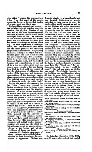 MISCELLANEOUS.                                         189
rity, which "weaned his soul and kept             frank to a fault, yet alwayll cheerful and
it low;" 80 that amid all his worldly             ever hopeful, distinctions of worldly
prosperity he never forgot that the life          make had no class charms for him. To
of a man must be a life of uses.                  the humblest would he speak as well &8
    Early and late, for nearly half a century,    to the highest who would condescend
has he laboured with untiring energy to           to own him as a brother and a man.
alleviate the physical diseases of our            No more he cared for, no less he sought.
race, and at the same time endeavoured            Has not God U of one blood made all
to devote whatever -time he could, to the         the families of men"? So, at least, we
municipal duties of life. As chairman             are told, and so some of us are so weak
of the Markets Committee for sixteen              as to believe; and our late friend was
years, the late alderman did much good           most certainly of this creed. As a hus-
and never- to- 00-forgotten service to the        band, he was kind, considerate, loving,
city. In this department of municipal             and thoughtful. No pleasure could he
a1fairs, the administration over which           really enjoy unless shared by her whom
our late friend presided, was eminently          he considered and loved as his equal, and
progressi"Ye and successful. Many lasting        the source to him of many happy inspi-
evidences, 80 long as the city of Manches-       rations and earnest resolutions. Now,
ter shall grow, are there of his industry        however, .they are leparated by Divine
and perceptive thought. But as the bene-         permission for a season, for the eternal
factor is alway before his race, like ~          good, doubtless, of both, that his purified
 towering Alpine peak, not understood            spirit may be the means instrumental in
 because not comprehended, so one and            the hands of the Lord Jesus in preparin~
 all in a less or greater degree must we,        more fully the "loved one" for un-
 sons of men, submit to toil and labour          changeable felicity in the U world to
 from God to God amid the turmoil of             come." His end was peace, as his life
 life, the obstructions of selfishness. the      was useful. To a brighter beaming he
 devices of the designing, and the misre-        has doubtless long ere this arisen, where
 presentations of the insidious, having          all that is pure, holy, sincere, and
 alway, nevertheless, one consolation, that      generous in his nature will blossom and
 if we feel that we are sincere and humble,      bear fruit in the Eden of his Lord and
 " our labour is not in vain in the Lord."       Saviour; and as true benevolence and
    During the year of his mayoralty the         genuine charity are disinterested labour
 late Prince Consort was removed by              for the good of others, there, in the
Divine permission into the inner court           U realms    of the blest," he will have
 of human experience, and Mr. Goadsby            opened out to him never-failing channels
 conceived that a city, such as Manchester       of higher use, giving more ecstatic de-
 is, should hand down to posterity some          light and clearer perceptive light than
 marked token of her estimation of the           ever could be enjoyed while here below.
 virtues and graces of such a Christian          WhIle through this barren wilderness wearily
 man and noble mind; he therefore sug-             we roam
 gested that some lasting memorial should        How sweet to cast a look above and think we
 be erected in the form of a statue of             are golnR' home;
                                                 To know that there the trials ot our pilgrimage
 "Albert the Good." This he has not                shall cease,
 lived to see inaugurated, God alone knows       And all the waves of earthly woe be hushed to
  why-His dispensations are inscrutable.          heavenly peace !
                                                                   Home, sweet home!
 and always beneficent and wise. Before          Ok! for the land of rest above! our own eternal
 them, monarch and the humblest of                home.
  humanity have, with common submis-             Blest thooght! in that delightful home the
  sion, if they have learnt wisdom, to bow.        parent hopes to meet
  That, however, ·this remembrancer of           His offspring saved there, to cast their crown.
  departed worth in high circles, humanly          at Jesus' feet;
                                                 For ever free from sin, and from temptation'.
  speaking, will grace the city which the          power,
 late alderman served so assiduously, no         To mina-le in the bUss and joys of Eden'.
  believer in the benign and all-wise              happy bower.
                                                                   Home, sweet home!
  Providence of Jesus can doubt.                 Oh! to enjoy the bliss above, the family at
     As a man, lIr. Goadsby was a marvel of       home.
  industry, perseveringly and indefatigably
  attentive to dUty incumbent, however             On Saturday, December 16th, 1865,
  arduous or oppressive. Modest and              aged 38 years, after a short but painful
 
