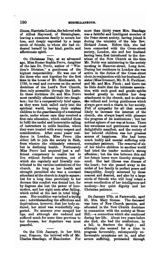 190                               IUSOBLLANBOUS.

illness, Harriette Louina, the beloved wife   more than thirty years Mrs. Standage
of Alfred Haywood, of Birmingham,             was a faithful and intelligent member of
leaving a numerous family to mourn her        the Peter-street society, having joined i'
1088, and deeply regretted by a large         during the ministry of the late Rev.
circle of friends, to whom she had en-        Richard J ones. Before this, she had.
deared herself by her kind, gentle, and       been connected with the Croserstreet
affectionate spirit. .                        society, London, she and ber husband
                                              having been first introduced to ~e doe.
   On Chriatmas Day, at an advanced           trines of the New Church at the time
age, Miss Hester Sophia Provo, (laughter      Mr. Noble was ministering to the society
of the late Dr. Provo, author of "Wis-        meeting in Hanover-street, Long Acre.
dom's Dictates," a gentleman of the           During her residence in London she was
highest respectability. He was one of         active in the duties of the Cross-street
the three who met together for the first      choir,in conjunction with her husband,her
time in the house of Mr. Hindmarsh, in        sister (Miss Greener), Mr. B. R. Fanlkner,
1783, to read' and converse on the sacred     and Mr. and Mrs. Finch; and there can
doctrines of the Lord's New Church,           be little doubt that the intimate associa-
then only accessible through the Latin.       tion with such good and genUe spirits
In these doctrines Dr. and Mrs. Provo         tended greatly to confirm her deep
most earefully educated their two daugh-      attachment to the church, and to ele~
ters; but for a comparatively brief space,    tile refined and loving gentleness which
as they ~ere both called early into the       always gave such a charm to her society.
spiritual world, leaving their orphan         Full of sympathy for all that seemed
children to the guardianship of a maternal    likely to increase the interest of the
uncle, under whose care they receiTed a       church, she always heard with pleasure
first-rate education, which enabled them      the progress of its institutions; but her
to fulfil the useful and honourable calling   noblest sphere of use was at home. There
of instructOl"8 in noble families, where      her sweetness and gentleness were most
they were treated with every respect and       delightfully manifest, and the society of
consideration. After some years' resi-        her beloved children was her greatest
dence in London, Miss Provo (the              source of happiness. She had borne
elder) left to jojn the society in Bath,      much bodily and mental suffering with
from whence she ultimately returned,          exemplary patience. The removal of six
but in deelining health. Fortunately          of her twelve children to another world
Miss Provo had aequired just a suf-           had tried the tender mother's strong
ficient competency to enable her to           affection; but the ties between this and
live without further exertion, out. of        her futur~ home were thereby strength-
which she regularly and liberally con-        ened. Her last illness was disease of
tributed to the various institutions of the   the hean; but she passed away in the
church. As long as her health and             midst of her family in perfect peace and
strength Permitted she was a constant         tranquillity, deeply mourned by those
attendant at the church in Argyle-square ;    nearest and dearest, and also' by a large
but for a long time previously to her         circle of friends who will long retain a
decease this comfort was denied her, for      sweet recollection of her intelligence and
by degrees she lost the power of loco-        modesty-her quiet dignity and her
motion, and her sight soon after failing,     Christian patience.
which ended at the last in total blind-
ness. Her condition was indeed a ~g        On January 27th, at Farnworth, aged
one; notwithstanding the afBictions and 55, -Mrs. Mary Stones. The deceased
deprivations, however, that her bodyen- was bom of New Church parents, and
dured, her mind was wonderfully sup-    educated in the New Church doctrines
ported. No murmur ever escaped her      in connection with the society at Stone
lips, and although· she endured and     Hill,-a. oonnection which she continued
suffered much for some time previous to during her life. About two years before
her decease, her departure was most     she died, she had the misfortune, by
~eful.                                  a fall, to fracture the thigh; and
                                        although she seemed for a time to
  On the 11th J annary, in her 60th progress favourably, subsequently un-
year, Frances, the beloved. wife of Mr. favourable symptoms set in, and after
Charles Standage, of Manchester. For severe sn1fering, protracted through
 