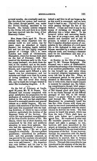 •
                                   JOSOELLANEOUIJ.                                    191
several months, she eventually sank un-        indeed a sad blow to all our hopes as far
der the shock her system had received.         as this world is concerned; and we have
The ordeal, though'painful, was, under         found it bard to say, 'Thywill be done,'
the Divine blessing, sanctified to her         while passing through the fire of the
benefit. She became entirely resigned          Refiner. I hope and trust it may be the
to the Divine will, and there is no doubt      means of elel'8t,i.ng our thoughts and
has been received into the home of her         affections into a better state." To his
Heavenly Father.                 W. w.         bereaved widow and sorrowing family
                                               the loss ot so young a man, and one so
   Mrs. Susan Clark, aged 76.      The  ex-    amiable and excellent and so full of
cellent lady whose departure into the          promise, is indeed a severe aftliction.
eternal world we now notice, was for           But it supplies abundant sources of con-
many years an attendant at Argyle              solation in the l'ellection of a well-spent
Square; but declining health induced           life-a life dedicated to duty and use-
her and her son (the highly respected          fulness, sanctified by a constant sense of
painter of "Cottage Life") to leave            religious truth, and forming a character
London and reside at Christchurch,             meet for the inheritance and uses of a
Hampshire, where her decease took place        higher sphere.                  R. S. H.
on the 2nd of February, 186ft She
received the doctrines early in life, from          At Kersley, on the 12th of February,
her yOUDg husband; she made them the            ageel 75, Mr. Thomas Rudgyard. The
rule. of her conduct, and as the result,        deceased was a native of Staffordshire,
was beloved of her family, beloved by her       and had the advantage of the fostering care
friends, and respected by all who knew          of an excellent grandmother, with whom
her. Her serene spirit diffused a calm           he was brought up; and under whom
beauty over her countenance; and her             he l'eceived religious impressions which
sickness and death were blest by a sense         never left him in after life. When, at
of loving confidence in her God and              a subsequent period, he was placed in a
Saviour. She had loved Him during                situation in Manchester, she requested
life, and by death she lovingly trusted to       him to write down, that he might commit
enter His everlasting kingdom. J. B.             to memory for constant use, the follow-
                                                 ing comprehensive though brief prayer:
     On the Brd of February, .at Leeds,          "IprayGodAlmightytogivemeaportion
  aged 26 years, Mr. W. B. Swann. The            of His blessed gt"ace and Holy Spirit;
  deceased had recently completed with         . to be my Guide through all the difficult
  great satisfaction his preparation for his     passages of this life, to life eternal.
  profession of medicine, had married and        Amen,"-a prayer which he ever after
  settled in life, and was fast establishing     used through life. Whilst residing in
  himself in successful practice and general     Manchester, he occasionally heard the
  esteem as & skilful surgeon. His con-          late Rev. John Clowes, with whose ser-
  nection with members of the New Church         mons he was much interested and edified,
  had made him acquainted with the lead-         although not acquainted with the source
  ing doctrines, of which he was a cordial       whence he derived his views. The first
  receiver, partic~ly the doctrine of the        sermon he heard him preach, which was
  Supreme Deity of the Saviour. His              from the text-" Thou shalt have no
  whole life was a practical exemplification     other gods before me "-particularly
  of the New Church doctrine of life. His        s1rnck him. He wondered in what way
  illness, which was of short duration, was      tne venerable preacher would' treat so
  oceasioned by his close and assiduous          simple and plain a. passage; he was,
  attention to some fever patients. One          howeyer, still more lstonished in the
  who had the opportunity of closely ob-         sequel, at detecting the number of idols
• serving him, says,-" He set a good             he had chelished in his own heart without
  example to everybody. He was a Perfect         being aware of the fact. It was, however,
  gentleman; understood his profession           through his connection with the family
  well; and was generally esteemed, as           of the late Mr. Ormerod, one of whose
  was proved by the numbers who attended         daughters he married, that he became
  his funeral-not less than twelve medical       acquainted with the doctrines of the New
  men were pall-bearers." His departure          Church. Through this connection he was
  was very sudden; and his loss to his           introduced to the Diinistry of the late Mr.
  family, writes one of his relatives, "is       Howarth, under which he received the
 