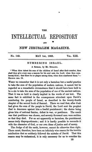 THE


   INTELLECTUAL REPOSITORY
                                     AND       •
            NEW JERUSALEM MAGAZINE.

  No. 149.                   MAY 1ST, 1866.                   VOL.   X:ill.

                    N'UMBERING              ISRAEL.
                        A Sermon, by Mr.    SPILLING.

  "When thou takest the sum of the children of Israel after their number, then
shall they give every man a ransom for his soul unto the Lord, when thou num-
bere~ them; that there be no plague among them, when thou numberest them."-
EXODUS xxx. 12.

WHEN   we remember that it is not only a harmless but a useful practice
to take the sum of the population of modem nations, it cannot but be
regarded as a remarkable circumstance that it should have been held to
be a sin to take the sum of the population of one of the ancient nations.
That it was so held is clearly implied in the words of our text. The
same fact is exhibited in the consequences attendant upon David's
numbering the people of Israel, as described in the twenty-fourth
chapter of the second book of Samuel.. There we read that, after J oab
had given the sum of the people to David, the Lord sent the prophet
Gad to denounce against him a fearful punishment; the choice being
given him of national famine, defeat in war, or pestilence. The result
was that pestilence was chosen, and seventy thousand men were smitten
so that they died. For an act apparently so harmless, the punishment.
seems truly disproportionate; and it is hardly possible to reconcile it
with the character of God, or our own ideas of justice and of mercy.
   The Judge of all the earth, however, cannot do otherwise than right.
There must, therefore, have been an infinitely wise reason for the terrible
retribution that so suddenly followed the mistake of David. T·hat thi~
reason may be understood, it is only necessary for us to consider the
                                        .                          18
 