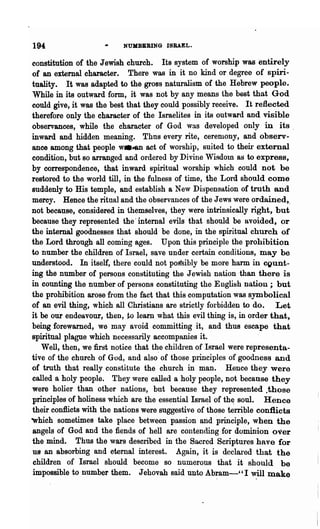 194                       NUMBBRING ISRAEL.

constitution of the Jewish church. Its system of worship was entirely
 of an external character. There was in it no kind or degree of spiri-
 tuality. It was adapted to the gross naturalism of the Hebrew people.
 While in its outward form, it was not by any means the best that God
could give, it was the best 'that they could possibly receive. It reflected
therefore only 'the character of the Israelites in its outward and visible
observances, while the character of God wa.s developed only in its.
inward and hidden meaning. Thus every rite, ceremony, and observ-
ance among that people W.4Il act of worship, suited to then' external
condition, but so arranged and ordered by Divine Wisdom as to express,
by correspondence, that inward spiritual worship which could not be
restored to the world till, in the fulness of time, the Lord should come
suddenly to His temple, and establish a New Dispensation of truth and
mercy. Hence the ritual and the observances of the Jews were ordained,.
not because, considered in themselves, they were intrinsically right, but
because they represented 'the' internal evils that should be avoided, or
the internal goodnesses that should· be done, in the spiritual church of
the Lord through all coming ages. Upon this principle the prohibition
to number the children of Israel, save under certain conditions, may be
understood. In itself, there could not pos"sibly be more harm in cgunt-
ing the number of persons constituting the Jewish nation· than there is
in counting the number of persons constitnting the English nation; but
the prohibition arose from the fact that this computation was symbolical
of an evil thing, which all Christians are strictly forbidden to do. Let
it be our endeavour, then, to learn what this evil thing is, in order that,
being forewarned, we may avoid committing it, and thus escape that
spiritual plague which necessarily accompanies it.
   Well, then, we first notice that t~e children of Israel were representa-
tive of the church of God, and also of those principles of goodness and
of troth that really constitute the church in man. Hence they were
called a holy people. They were called a holy people, not because they
were holier than other nations, but because they represented .those
principles of holiness which are the essential Isra~l of th~ soul. Hence
their conflicts with the nations were suggestive of those terrible conflicts
-Which sometimes take place between passion and principle, when the
 angels of God and the fiends of hell are contending for dominion over
the mind. Thus the wars described in the Sacred Scriptures have for
U8 an absorbing and eternal interest.      Again, it is declared that the
 children of Israel should become so numerous that it should be
 impossible to number them. Jehovah said unto Abram-"I will make
                                                       .           .
 