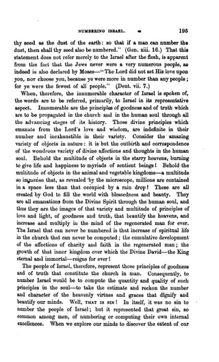 NUMBERING 18BAEL.
                                                     •                 195
thy seed as the dust of the earth: so that if a man can number the
dust, then shall thy seed also be numbered." (Gen. xiii. 16.) That this
statement does Dot refer merely to the Israel after the flesh, is apparent
from the fact that the Jews never were a very numerous people, as
indeed is also declared by Moses-', The Lord did not set His love upon
you, nor choose you, because ye were more in number than any people;
for ye were the fewest of all people." (Deut. vii. 7.)
    When, therefore, the innumerable character of Israel is spoken of,
the words are to be refen"ed, primarily, to Israel in its representative
 aspect. Innumerable are the principles of goodness and of truth which
 alae to be propaga,ted in the church aud in the human soul through all
 the I:dvancing stHges of its history. Those divine principles which
 emanate from the Lord's love and wisdom, are indefinite in their
 number and inexhaustible in their variety. Consider the· amazing
 variety of objects in nature: it is but the outbirth and correspondence
 of the wondrous variety of divine affections and thoughts in the human
  soul. Behold the multitude of objects in the starry heavens, burning
 to give life and happiness to myriads of sentient beings 1. Behold the
 multitude of objects in the animal and vegetable kingdoms-a multitude
  so inynense that, as revealed ·by the microscope, millions are contained
  in a space less than that occupied by a rain drop r These aXe all
  created by God to fill the world with blessedness and beauty. They
  are all emanat,ioDs from the Divine Spirit through the· human soul, and
  thus they are the images of that variety and multitude of principles of
  love and light, of goodness and truth, that beautify the heavens, and
  increase and multiply in the mind of the regenerated man for ever.
  The Israel that can never' be numbered is that increase of spiritual life
  in the church that can never be computed; the cumulatiye development
  of the affections of charity and faith in the regenerated man; the
  growth of that inner kingdom over which the Divine David-the King
  eternal and immortal-reigns for ever!
     The people of Israel, therefore, represent those principles of goodness
   and of truth that constitute the church in man. Consequently, to
  number Israel would be to compute the quantity and quality of such
   principles in the soul-to take the estimate and reckon the number
   and character of the heavenly virtues and graces that dignify and
   beautify our minds. Well, THAT IS SIN! In itself, it was no sin to
   number the people of Israel; but it represented that great sin, so
   common among men, of nUD:lbering or computing their own internal
   excellences. When we explore our minds to discover ,the extent of ou,r
 