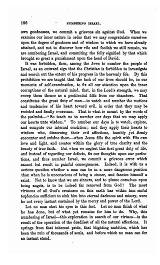 196                       NUMBEBING ISRAEL.

own goodnesses, we commit a grievous sin against God. When we
examine our inner nature in .order that we may congratulate ourselves
upon the degree of goodness and of Wisdom to which we have already
attained, and not to discover how vile and foolish we still remain, we
are numbering Israel, and commiting the'folly signified by that which
brought so great a punishment upon the head of David.
   It was forbidden, then, among the Jews to number the people of
Israel, as an outward sign that the Christian is forbidden to investigate
and search out the extent of his progress in the heavenly life. By this
prohibition we are taught that the task of our lives should be, in our
moments ,of self-examination, to fix all our attention upon the inner
corruptions of the natural mind, that, in the Lord's strength, we may
sweep them thence as a pestilential filth from our chambers. That
constitutes the great duty of man-to watch and number the motions
and tendencies of his heart toward evil, in order t)lat they may be
resisted and finally overcome. That is what is meant by the words of
the psalmist-" So teach us to number our days that we may apply
our hearts unto wisdom." To number our days is to watch, explore,
and compute our internal condition; and they apply their hearts to
wisdom who, discerning their evil~ffections, humbly yet Jirmly
encounter and subdue them-when Jesus fills the spirit with His own
love and light, and creates within the glory of true charity and the
beauty of true faith. But when we neglect this first great duty of life,
and instead of regarding our defects, fix our thoughts upon 'our perfec-
tions, and thus number Israel, we commit a grievous error which
cannot but result in painful consequences. Indeed, it is with us a
 serious question whether a man can be in a more dangerous position
 than when be is unconscious of being a sinner, and fancies himself a
saint. Not to know that we are sinners, and to plume ourselves upon
being angels, is to be indeed far removed from God! The most
virtuous of all God's creatures on, this earth has within him sinful
te~dencies sufficient to sink him into eternal darkness and misery, were
he not every instant sustained by the mercy and power of the Lord.
   Let no man shut his eyes to this fact. Let no man think of what
he haa done, but of what yet remains for him to do. Why, this
numbering of Israel-this exploration in search of our virtues--is the
result of the operation of the deadliest of all the natural affections. It
springs from that inherent pride, that blighting ambition, which has
been the· ruin of thousailds of souls, and before which no man can for
an instant stand.
 