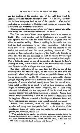 ON THE FINAL STATE OF DAVID AND PAUL.                        17
was the teaching of the apostles; and of the eight texts which he
adduces, seven are from the writings of Paul. It is evident, therefore,
that he here recognises Paul as one of the apostles. Mter further
confirming his proposition by Scripture and reason, he concludes this
section with this remarkable declaration-
  " These were written in the presence of the Lord's twelve apostles, who, whilst
I was writing them, were sent to me by the Lord." (n.887-9.)
    That Paul was one of these twelve apostles there is no reason to
doubt. The twelve apostles sent to Swedenborg are evidently the
same apostles who on earth had borne witness to the great truth on
which he was then writing. There is nothing in the article that can
lend the least countenance to any other supposition. Indeed the
whole force of the memorable fact rests upon the identity of the
twelve last mentioned and the twelve previously spoken of. The
apostles are :first spoken of as teachers of the Lord's sole Divinity on
earth, and they are next mentioned as sent to witness Swedenborg's
 teaching of the same great truth which they themselves had taught.
 Paul is distinctly named as one of the apostles who taught the Lord's
 Divinity on earth, and is therefore one of the twelve who were present
 with the author while writing on the same subject.
     One other testification of the same fact that Paul is o~e of the
 twelve apostles who are now angels, we are enabled to draw from the
 snme work, where he is spoken of both as an apostle in' heaven and in
  heaven as an apostle. At No. 781 commences. a memorable relation,
  giving a singularly graphic and instructive account of several different
  companies of persons who had recently come from the natural world,
  being called together by an angel, to deliver their sentiments on the
  subject of heavenly joys and eternal happiness, and of their being
  afterwards introduced into the enjoyment of that in which they had
  imagined heavenly joy and eternal happiness to consist. Among them
  was one company consisting of such as had persuaded themselves that
  the happiness of heaven consisted in feasting with Abraham, Isaac, and
  Jacob, wilJl sports and pastimes, in an eternal round of enjoyment.
     Besides these patriarchs, there are also introduced the twelve
   apostles, and among them the apostle Paul. At the conclusion of the
  introductory feast, at which both the patriarchs and apostles were
   present, the novitiates, we are told-
    "Were again invited to feasting, but with the particular provision that on the
 first day they were to sit with Abraham, on the second with Isaac, on the third
 with Jacob, on the fourth with Peter, on the fifth with James, on the sixth with
 John, on the seventh with Paul, and so on with the rest."
                                                                        2
 