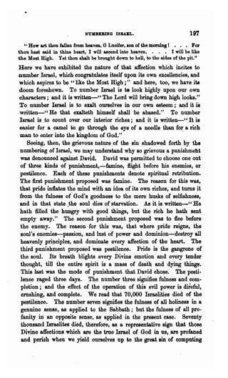 NUKBEBING ISBABL.                              197
  U How art thou fallen from heaven, 0 Luoifer, 80n of the morning I      • For
thou hast said in thine heart, I will asoend into heaven, • • • I will be like
the Most High. Yet thou shalt be brought down to hell, to the sides of the pit. ,t
Here we have exhibited the nature of that affection which incites to
number Israel, which congratulates itself upon its own excellencies, and
which aspires to be "like the Most High;" and here, too, we have its
doom foreshown. To number Israel is te look highly upon our own
characters j and it is written-cC The Lord will bring down high looks."
To number Israel is to exalt ourselves in our own esteem; and it is
written-CC He that exalteth himself shall be abased." To number
Israel is to count over our interior riches; and it is written-" It is
e8~ier for a camel to go through the eye of a needle than for a rich
man to enter into the kingdom of God."                             .
    Seeing, then, the grievous nature of the sin shadowed forth by the
numbering of I~rael, we may understand why 80 grievous 8 punishmeht
was denounced against David. David was permitted to choose one out
of three kinds of punishment,-famine, 1light before his enemies, or
pestilence. Each of these punishments denote spiritual retribution.
The first punishment proposed was famine. The reason for this was,
that pride in1lates t~e mind with an idea of its own riches, and turns it
from the fulness of God's goodness to the mere husks of selfishness,
and in that state .the soul dies of starvation. As it is written_cC He
hath Med the hungry with good things, but the rich he hath sent
empty away." The second punishment proposed was to flee before
the enemy. The reason for this was, that where pride reigns, the
 soul's e~emies-passion, and lust of power and dominion--destroyall
 heavenly p~ciples, and dominate every affection of the heart. The
 third punishment proposed was pestilence. Pride is the gangrene of.
the soul. Its breath blights every Divine emotion' and every tender
 thought, till the entire spirit is a mass of death and dying things.
 This last was the mode of punishment that David chose. The pesti.
 lence raged three days. The number three signifies fulness and com·
 pletion; and the effect of the operation of this evil power is mreful,
 crushing, and complete. We read that 70,000 Israelities died of the
 pestilence. The number seven signifies the fulness of all holiness in a
 genuine sense, as applied to the Sabbath; but the fulness of all pro-
 fanity in an opposite sense, as applied in the present ease. Seventy
 thousand Israelites died, therefore t as a representative sign that those
 Divine affections which are the true Israel of God in us, are profaned
 and perish when we yield ourselves up to the great sin of computing
 