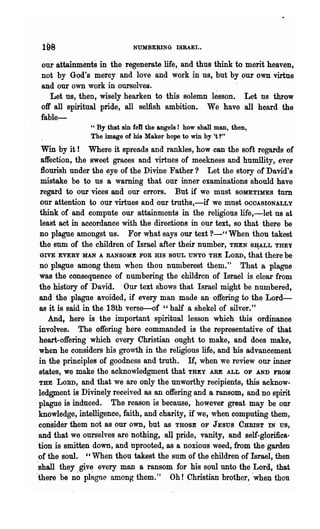 NUMBERING ISRAEL.


 our attainments in the regenerate life, and thus think to merit heaven,
 not by God's mercy and love and work in us, but by our own virtue
 and our own work in ourselves.
    Let us, then, wisely hearken to this solemn lesson. Let ns throw
 off all spiritual·pride, all selfish ambition. We have all heard the
 fable-
               " By that sin feD the angels! how shall man, then,
               The image of his Maker hope to win by·'t 1"
Win by it ! Where it spreads and rankles, how can the soft regards of
  affection, the sweet graces and virtues of meekness and humility, ever
 :flourish under the eye of the Divine Father? Let the story of David's
  mistake be to ns a warning that our inner examinations should have
 regard to our vices and our errors. But if we must SOMETIMES turn
 our attention to our virtues and our troths,-if we mnst OCOASIONALLY
 think of and compute our attainments in the religions life,-let us at
 least act in accordance with the directions in our text, so that there be
 no plague amongst us. For what says our text ?-"When thou takest
 the sum of the children of Israel after their number, THEN S¥LL THEY
 GIVE EVERY MAN A RANSOME FOR illS SOUL UNTO THE LORD, that there be
 no plague among them when thou numberest them." That a plRoC111e
 was the consequence of numbering the children of Israel is clear from
 the hist'ory of David. Our text shows that Israel might be numbered,
 and the plague avoided, if every man made an offering to the Lord-
 as it is said in the 18th verse-of "half a shekel of silver."
    And, here is the important spiritual lesson which this ordinance
 involves. The offering here commanded is the representative of that
 heart-offering which every Christian ought to make, and does make,
 when he considers his growth in the religious life, and his advancement
 in the principles of goodness and troth. If, when we review our inner
 states, we make the acknowledgment that THEY ARE ALL OF AND FROM
 THE LORD, and that we are only the unworthy recipients, this acknow-
 ledgment is Divinely received as an offering and a ransom, and no spirit
 plague is induced. The reason is because, however great may be our
 knowledge, intelligence, faith, and charity, if we, when computing them,
 consider them not as our own, but as THOSE OF JESUS CHRIST IN us,
 and that we ourselves are nothing, all pride, vanity, and self-glorifies-
"tion is smitten down, and nprooted, as a noxious weed, from the garden
 of the soul. "When thou takest the sum of the children of Israel, then
'shall they give every man a ransom for his soul unto the Lord, that
'there be no pl~glle among them." Oh! 9hristian brother, 'when thon
 