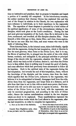 200                       EXPOSITION 01' JOHN XX.

  time so instructive and practical, that we propose to translate and insert
  a portion of it monthly till completed. In his introductory remarks,
  the author mentions that whereas Clowes has explained this and the
  rest of the Gospel in relation to the Church, his own explanation will
  have reference to individuals, as to their experience in the regenerate
  life. The exposition of these chapters is preceded by a brief outline of
  the spiritual signification of some of the circumstances relating to the
  disciples, which took place at the Lord's crucifixion. During the last
  and most grievous temptation of the Lord, when He is delivered to the
  Jews, condemned, and crucified, all His disciples abandon Hiin. Peter
  himself, a little while ago so firm, denies Him; and when Jesus expires,
  He has no one near Him but John, and some women who were in the
  habit of following Him.
     These historical facts, in the internal sense, taken individually, signi!y
. that with the regenerate, during the last temptation, which is likewise to
  him the most grievous, when Jesus or the Divine Love, that is to say,
  the Mover of spiritual life, is plunged into the midst of the evils which
  harass, condemn, and extinguish it, the principal activities or principal
  things of the church with the regenerate, abandon this Mover. Faith
  itself, which was lately so full of ardour, denies it; and when the Divine
  Love is thus stifled, there is nothing near it except the good of charity,
  and some affections which had previously' been accustomed to follow all
  its impulses. Such is the spiritual state of the regenerate during his
  last temptation; but towards the end of this temptati9n, Jesus, without
  the knowledge of the disciples and the women, rises from the dead,
  which signifies that the Divine Love, unknown to the regenerate, who
  believes it to be extinguished in himself, disengages itself from the evils,
  drives them from the regenerate, and keeps them at a ~stance, and is
  able from that time to act in him with so much more power, that hence-
  forward evils will not be able any more to oppose its action. But this
  action of the Divine Love, or of the Lord, with the regenerate, can
  only be exercised progressively, and according to the laws of Divine
  order; thence the various manifestations related in the two chapters
  which are about to be explained. These manifestations represent the
  various marvellous works which the Lord effects in the regenerate, after
  the last temptation, in order to complete his regeneration..
   1. Now on the first of the Sabbaths,    1. Now in the state of rest which, in the
                                       regenerate, succeeds the last temptation,
   Cometh lfary Magdalene early, when     His affection of good, in the beginning
it was yet dark, unto ihe sepulchre.   of illustration, when there is as yet but
                                       little lisht, is occupied with regeneratioD,
 