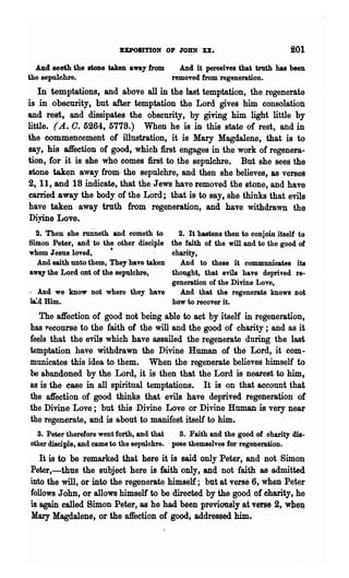 BUOIITION 01' JOHN XX.                             201
  ADd seeth the stone taken away from       And it perceives that truth has been
the sepulchre.                            removed from regeneration.
   In temptations, and above all in the last temptation, the regenerate
is in obscurity, but after temptation the Lord gives him consolation
and rest, and dissipates the obscurity, by giving him light little by
little. (A. O. 5264, 5778.) When he is in this state of rest, and in
the commencement of illustration, it is Mary Magdalene, that is to
say, his affection of good, which first engages in the work of regenera-
tion, for it is she who comes first to the sepulchre. But she sees the
stone taken away from· the sepulchre, and then she believes, as verseS
2, 11, and 18 indicate, that the Jews have removed the stone, and have
carried away the body of the Lord; that is to say, she thinks that evils
have taken away truth from regeneration, and ~ave withdrawn the
Diyine Love.
   2. Then she rmineth and eometh to      2. It hastens then to conjoin itself to
 Simon Peter, and to the other disciple the faith of the will and to the good of
 whom ;reSU8 loved,       •             charity,
   And saith unto them, They have taken    And to these it communicates its
 away the ,Lord OJlt of the sepulchre,  thought, that evils have deprived re-
                                        generation of the Divine Love,
., And we know not where they have         And that the regenerate knows not
 lLd Him.                               bow to recover it.
   The affection of good not being able to act by itself in regeneration,
has ~ecourse to the faith of the will and the good of chanty; and as it
feels that the evils which have assailed the regenerate during the last
temptation have withdrawn the Divine Human of the Lord, it com-
municates this idea to them. When the regenerate believes himself to
be abandoned by the Lord, it is then that the Lord is nearest to him,
as is the case in all spiritual temptations. It is on that account that
the affection of good thinks that evils have deprived regeneration of
the Divine Love; but this Divine Love or Divine Human is very near
the regenerate, and is about to manifest itself to him.
  3. Peter therefore went forth, and that    3. Faith and the good of charity dia·
other disciple, and came to the sepulchre. pose themselves for regenerauon.
   It is to be remarked that here it is said only Peter, and not Simon
Peter,-thus the subject here is faith only, and not faith as admitted
into the will, or into the regenerate himself; but at vers~ 6, when Peter
follows John, or allows himself to be directed by the good of charity, he
is 'again called Simon Peter, as he had been previously at verse 2, whe:q
Mary Magdalene, or the affection of good, addressed him.
 