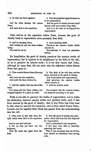 202                        BXPOSITION OF JOHN       xx.
  ,. So they ran both together;        ,. Nowtheytogether applythemaelves
                                    to an examination;
  And the other disciple did outrun    And the good of charity devotes itself
Peter,                              thereto with more ardour than faith,
  And came first to the sepulchre.     And it is the first to be disposed for
                                    regeneration.

  John arrives at the sepulchre before Peter, because the good of
charity. leads to regeneration more pr~mptly than faith.
  6. And he stooping down,                    6. And humbling itself,
   And looking in, saw the linen clothes      Perceives the exterior truths which
lying;                                      concern it;
  yet; went he not in.                        N evertheless t it does not penetrate
                                            further.
   By humiliation the good of charity perceives the exterior truths of
regeneration, but it requjres to be enlightened by the faith of the will,
BO as to perceive its interior truth; it is for that reason that John,
although he came first, did not enter into the Be~ulchre before Simon
Peter had gone in.
  6. Then cometh Simon Peter following    6. The faith of the will then arrives
him,                                    there, directed by the good of charity,
  And went into the sepulchre,            And it penetrates into regeneration,
  And seeth the linen clothes lie,        And perceives the exterior truths
                                        which concem it,
  7. And the napkin, that was about His   7. And the interior truth,
head,
  Not lying with the linen clothes, but   Not mingled with the exterior truths,
wrapped together in a place by itself.  but disposed according to its state.

   Faith is not able to perceive the truths of regeneration, nor to make
the distinction between natural trnths and spiritual truth, until it has
been warmed by the good of charity; that is why Peter had John near
to him when he entered the sepulchre, and is then called Simon Peter,
because now he signifies faith which has passed from the understanding
into the will.
   8. Then' went in also that other dis-
                                      8. Now the good of charity also pene-
                                   trates, which had been the first disposed
ciple, which came first to the sepulchre,
                                   for regeneration,
  And he saw and believed.            And it understands and recognise~.
  9. For as they yet knew not the     9. For they were still in obscurity
Scripture,                         regarding this truth,
  That ~~ must rise again from the    That it was necessary that the Divine
dead.                              Love should be withdrawn from among
                                   evils.
 
