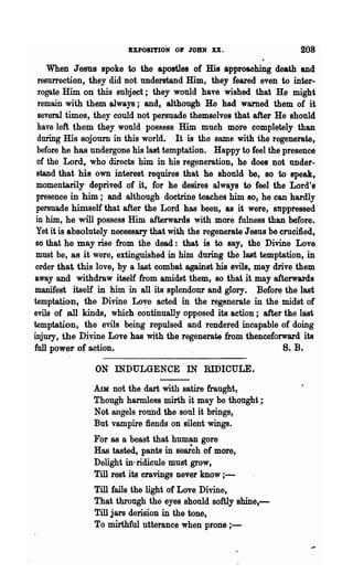 EXPOSITION 01' JOHN XX.                       208

    When Jesus spoke to the apostles of His approaching death and
  resurrection, they did not understand Him, they feared even to inter-
  rogate Him on this subject; they would have wished that He might
  remain with them always; and, although He had warned them of it
  several times, they could not persuade themselves that after He should
 have left them they would p08sess Him much more completely than
 during His sojourn in this world. It is the same with the regenerate,
 before he has undergone his last temptation. Happy to feel the presence
 of the Lord, who directs him in his regeneration, he does not under-
 stand that his own interest requires that he should be, BO to speak,
 momentarily deprived of it, for he desires always to feel the Lord's
 presence in him; and although doctrine teaches him BO, he can hardly
 persuade himself that after the Lord has been, &s it were, su.ppressed
 in him, he will possess Him afterwards with more fulness than before.
 Yet it is absolutely necessary that with the regenerate Jesus be crucified,
 so that he may rise from the dead: that is to say, the Divine Love
 must be, as it were, extinguished in him during the last temptation, in
 order that this love, by a last combat against his evils, may drive them
away and withdraw itself from amidst them, so that it may afterwards
manifest itself in him in all its splendour and glory. Before the last
temptation, the Divine Love acted in the regenerate in the midst of
evils of all kinds, which continually opposed its action; after the last
temptation, the evils being repulsed and rendered incapable of doing
injury, the Divine Love has with the regenerate from thenceforward its
full power of action.                                              B. B.
                ON INDULGENCE IN RIDICULE.

                Am not the dart with satire fraught,
                Though harmless mirth it may be thought;
                Not angels round the soul it brings,
                But vampire fiends on silent wings.
                For as a beast that human gore
                Has tasted, pants in seaieh of more,
                Delight in-ridicule must grow,
                Till rest its cravings never know ; -
                Till fails the light of Love Divine,
                That through the eyes should softly shine,-
                Till jare derision in the tone,
                To mirthful utterance when prone ; -
 