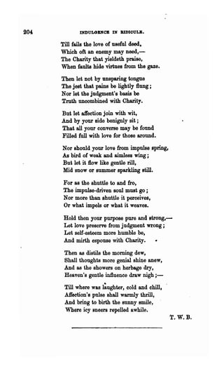 204          INDULGENCE IN BlDIOULB.

      Till fails the love of useful deed,.
      Which oft an enemy may need,-
      The Charity that yieldeth praise,
      When faults hide virtues from the gaze.

      Then let not by unsparing tongue
      The jest that pains be lightly flung;
      Nor let the judgment's basis be
      Truth uncombined with Charity.

      But let affection join with wit,
      And by your side benignly sit;
      That all your converse may be found
      Filled full with love for those around.

      Nor should your love from impulse spring,
      As bird of weak and aimless wing ;
      But let it flow like gentle rill,
      Mid snow or summer sparkling still.

      For as the shuttle to and fro,
      The impulse-driven soul must go ;
      Nor more than shut~le it perceives,
      Or what impels or what it weaves.

       Hold then your purpose pure and strong,-
       Let love preserve from judgment wrong;
       Let self-esteem more humble be,
       And mirth espouse with Charity.

       Then as distils the morning dew,
       Shall thoughts more genial shU;1,e anew,
       And as the showers on herbage dry,
       Heaven's gentle in1luence draw nigh;-

       Till where was l~ughter, cold and chill,
       Affection's pulse shall warmly thrill,
       And bring to birth the sunny smile,
       Where icy sneers repelled awhile.
                                                  T.W.B.
 