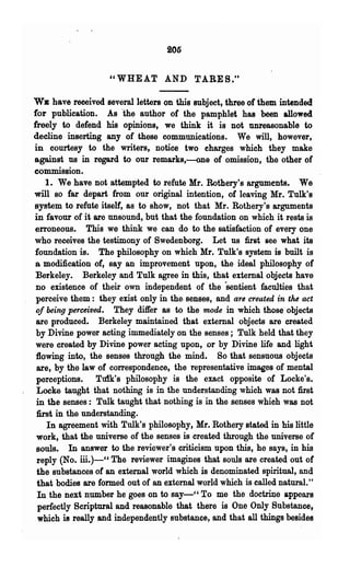 205


                    "WHEAT AND TABES."

WE have received several letters on this subject, three of them intended
for publication. As 'the author of the pamphlet has been allowed
freely to defend his opinions, we think it is not unreasonable to
decline inserting any of 'these communications. We will, however,
in courtesy to the writers, notice two eharges which they make
against us in regard to our remarks,-one of omission, the other of
commission.
    1. We have not attempted to refute Mr. Rothery's arguments. We
will so far depart from our original intention, of leaving Mr. Tulk's
system to refute itself, as to show, not that Mr. Rothery's arguments
in favour of it are unsound, but that the foundation on which it rests is
 erroneous. This we think we can do to the satisfaction of every one
who receives the testimony of Swedenborg. Let us first see what its
 foundation is. The philosophy on which Mr. Tulk's system is built is
 a modification of, say an improvement upon, the· ideal philosophy of
 Berkeley. Berkeley and Tulk agree in this, that external objects have
 no existence of their own independent of the "sentient faculties that
 perceive them: they exist only in the, senses, and are created in the act
 of being perceived. They differ as to the mode in which those objects
 are produced. Berkeley maintained that external objects are created
 by Divine power acting immediately on the senses; Tulk held that they
 were created by Divine power acting upon, or by Divine life and light
 :flowing into, the senses through the mind. So 'that sensuous objects
 are, by the law of correspondence, the representative images of mental
 perceptions. Tuik's philosophy is the exact opposite of Locke's.
 Locke taught that nothing is in the understanding which was not first
 in the senses: Tulk taught that nothing is' in the senses which was not
 :first in the understanding. .
     In agreement with Tulk's philosophy, Mr. Rothery stated in his little
 work, that the universe of the senses is created through the universe of
 souls. In answer to the reviewer's criticism upon this, he says, in his
  reply (No. iii.)-" The reviewer imagines that souls are created out of
  the substances of an external world which is denominated spiritual, and
  that bodies are formed out of an external world which is called natural."
  In the next number he goe~ on to say_CC To me the doctriI)e appears
  perfectly Scriptural and reasonable that there is One Only Substance,
  which is really and independently Bubstance, and that all things besides
 