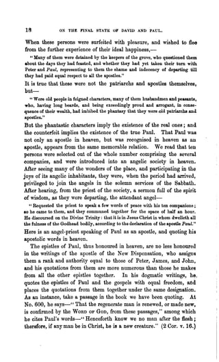 18               ON THE FINAL STATE OF DAVID AND PAUL.


When these persons were surfeited with pleasure, and wished to flee
from the further experience of their ideal happiness,-
  " Many of them were detained by the keepers of the grove, who questioned them
about the days they had feasted, and whether they had yet taken their turn with
Peter and Paul, representing to them the shame and indecency of departing till
they had paid equal respect to all the apostles."
It is true that these were not the patriarchs .and apostles themselves,
but-
  u Were old people in feigned characters, many of them husbandmen and peasants,
who, having long beards, and being exceedingly proud and arrogant, in conse-
quence of their we8lth, had imbibed the phantasy that they were .old patriarchs and
apostles."
But the phantastic characters imply the existence of the rea;} ones; and
the counterfeit implies the existence of the true Paul. That Paul was
not only an apostle in heaven, but was recognised in heaven as an
apostle, appears from the same memorable relation. We read that ten
persons were selected out of the whole number comprising the several
companies, and were introduced into an angelic society in heaven.
Mter seeing many of the wonders of the place, and participating in the
joys of its angelic inhabitants, they were, when the period had anived,
privileged to join the angels in the solemn services of the Sabbath.
Mter hearing, from the priest of the society, a sermon full of the spirit
of wisdom, JtS they were departing, the attendant angel-
  " Requested. the pliest to speak a few words of peace with his ten oompanionB ;
so he came to :them, and they communed together for the space of half an hour.
He discoursed on the Divine Trinity: that it is in Jesus Christ in whom dwelleth all
the fulness of the Godhead bodily, according to the declaration of the apostle Paul."
Here is an angel-priest speaking of Paul as an apostle, and quoting his
apostolic words in heaven.
   The epistles of Paul, thus honoured in heaven, are no less honoured
in the writings of the apostle of the New Dispensation, who assigna
them a rank and authority equal to those of Peter, James, and John,
and his quotations from them are more numerous tha~ those he makes
from all the other epistles together. In his dogmatic writings, h~ ..
quotes the epistles of Paul and the gospels with equal freedom, and
places the quotations from them together under the same designation.
As an instance, take a passage in the book we have been quoting. At
No. 600, he says-" That the regenerate man is renewed, or ~ade new,
is confirmed by the WORD OF GOD, from these passages," among which
he cites Paul's words-" Henceforth know we no man after the :flesh;
therefore, if any man be in Christ, he is a new creature." (2 Cor. v. 16.)
 