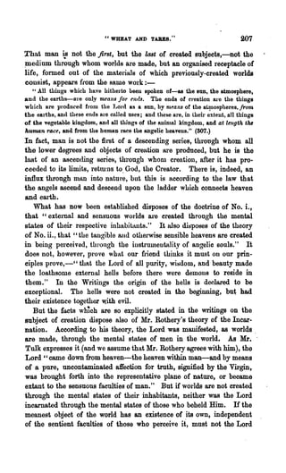 "WHEAT AND TABES."                                 207

T·hat man i..s not the first, but the last of created snbjects,-not the
~edinm. through whom worlds are made, but an organised receptacle of
life, formed out of the materials of which previously-created worlds
consist, appears {tom the 8~me work : -
   "All thiugs which have hitherto been spoken of-as the SUD, the atmosphere,
and the earths-are only means jO'T ends. The ends 01 creation are the things
which are produced from the J.Jord as a sun, by 7Jl,~anS of the at~ospl1eres, jronJ
the earths, and these ends are called uses; and these are, in their extent, all things
of the vegetable kingdom, and all thjngs 9f the Rllinlal kingdom, and at length tM
hUfnan race, and from the human race the aDgelic heaveus." (807.)
In fact, man is not the first of a descending series, through whom all
the lower degrees and objects of creation are produced, but he is the
last of an ascending series, through whom creation, after it has pro-
ceeded to its limits, reb.u·ns to. God, the Creator. There is, indeed, an
influx throngh miUl into :patnre, but this is according to the law that
the angels ascend and descend upon the ladder which connects heaven
and earth.
   What has now been established disposes of the doctrine of No. i.,
that "external and sensuous worlds are created throngh the mental
states of their respective inhabitants." It also di~po8e,s of the theory
of No. ii., that "the tangible and otherwise sensible heavens are created
in being perceived, throngh the instrumentality of angelic souls." It
does not, however, prove what our fi'iend thinks it must on our prin-
ciples prove,-" that the Lord of all purity, wit)dom, and beauty made
the loathsome external hells before there were demons to reside in
them. " In the Writings the origin of the hells is declared to be
exceptional. The hells were not created in the beginning, but had
their existence together with evil.
   But the fl1cts which are so explicitly stated in the writings on the
subject of Cl-eation dispose also of Mr. Rothery's theory of the Incar-
nation. According to his theory, the Lord was manifested, as worlds.
are made, through the mental states of men in the world. As Mr. .
Tulk expresses it (and we assume that Mr. Rothery agrees with him), the
Lord" came down from heaven-the heaven within man-and by means
of a pure, uncontaminated affection for truth, signified by the VU'gin,
was brought forth into the repl·esentative plane of nature, or became
extant to the sensuous faculties of man." But if worlds are not created
through the mental states of their inhabitants, neither was the Lord
incarnated through the mental states of those who beheld Him. If the
meanest object of the world has an existence of its own, independent
of the sentient faculties of those who perceive it, mnst not the Lord
 
