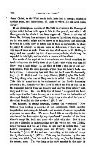 ~08                       "WRBAT AND TABES."


 JesuI Christ, as the Word made :flesh, have had a persollal existence
 distinct from, and independent of, those to whom He appeared 'upon
 earth?
     If the philosophical doctrine of Mr. Tulk is erroneous, the theological
· system which he has built upon it falls to' the ground, and with it all
  the arguments by which it has been supported. There is not one of
  those Mr. Rothery has advanced in favour of his theory which, taken
  on its own merits, might not be shown to be fallacious; and although
  it would be absurd now to refute any of them as arguments, we shall
  be happy to attempt to explain them as difficulties, if there are any
  who regard them as such. There are two which occur in :Mr. Rothery?s
  reply, and are repeated by two of our correspondents, which .may be
  regarded in this light, and on which a remark will be offered.
     The words of the angel at the Annunciation our friend considers to
  teach "that even the bodily form of our Lord-that whieh was bom of
  Mary-was a holy thing" at the time of birth; and one of our cor-
  respondents, from the same passage, argues tha:t the Lord's body was
  bom Divine. Swedenborg b:as said that the Lord made His humanity
  holy, (A. C. 4559.) and His body Divine, (5078.) after His birth.
  The holy thing to be born of Mary was to be called "the Son of God."
  This title is sometimes to be understood of the Lord's humanity
  generally; 'but, distinctively, the Lord is ~alled the Son of God as to
  the humanity derived from the Fathel·; and this was from nativity both
  Holy and Divine.. By" the Holy One of Israel" is signified the Lord
  with respect to the Divine human, as is evident from the declaration or
  the angel G~briel to Mary-" That holy tlting which shall be born of
  thee shall be called the SON 01' GOD." (D. L ..40.)
     Mr. Rothery, in strong language, charges the "professed" New
  Church with holding a doctrine of the Incarnation which imputes
  imperfection and change to J ehovah; and another of our eorrespondents
  expresses the same idea. We never heard this as an objection to the
  doctrine of the Incarnation by any "professed" member of the New
  Church except Mr. Tulk and those who think with him. But if any
  one has a difficulty in understanding how He whose soul was Divine,
  could yet think and feel as a mali, he has only to reflect that "the
  Lord's perceptivity, although from the Divinity, was yet in the
  humanity;" (A.C. 2514.) and was "according to the state of recep-
  tion by the humanity." (4571.) This may be illustrated by the case
  of man, who thinks from his soul in his body, or from his internal in.
  his external man. Yet, '.' so long 8S the spirit remains in the body, it.
 