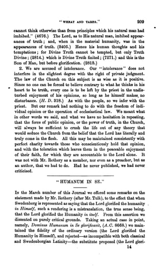 "WHEAT AND TABES."                          209
cannot think otherwise than from principles which his natural man had
                                                                               •
imbibed." (4676.) The Lord, as to His natural man, imbibed appear-
ances of truth; and, w:hen in the material humanity, was in the
appearances of truth. (8405.) Hence his human thoughts and his
temptations; for Divine Truth cannot be tempted, but only Truth
Divine; (2814.) which is Divine Truth finited; (7271.) and this is the
Son of Man, but before glorification. (2818.)
    2. We are accused of intolerance. Our" intolerance" does not
interfere in the slightest degree with the right of private judgment.
The law of the Church on this subject is as wise as it is positive.
 Since no one can be forced to believe contrary to what he thinks in his
 heart to be truth, every one is to be left by the priest in the undis-
 turbed enjoyment of his opinions, so long as he himself makes, no
 disturbance. (H. D. 818.) As with the people, so we infer with the
 priest. But our remark had nothing to do with the freedom of indi-
 vidual opinion or the operation of ecclesiastical law. We meant what
 in oth~r words we said, and. what we have no hesitation in repeating,
 that the force of public opinion, or the power of truth, in the Church,
 will always be sufficient to crush the life out of any theory that
 would seduce the Church from the belief that the Lord has literally and
 truly come in the flesh. All this may be maintained consistently with
 perfect charity towards those who 'conscientiously hold that opinion,
 and ,vith the toleration which leaves them in the peaceable enjoyment
 of their faith, for which they are accountable to the Lord alone. It
 was not with Mr. Rothery as a member, nor even as a preacher, but as
 an author, that we had to do. Had he never published, we had never
 criticised.

                        "HUMANUM IN SE."

  IN the March number of this Journal we offered some remarks on the
  statement made by Mr. Rothery (after Mr. Tulk), to the effect that when
  Swedenborg is represented as saying that the Lord glorified the humanity .
  in Himself, such a rendering is a mistranslation, the true sense being,
  that the Lord glorified the Humanity in itself. From this assertion we
  dissented on purely critical grounds. Taking an actual case in point,
  namely, DominufJ Humanum in Se glorificavit, (A. O. 8668.) we main-
. tained the fidelity of the ordinary version (the Lord glorified the
  Humanity in Himself), and rejected-as incompatible with both classical
  and Swed~nborgian Latinity-the substitute proposed (the Lord glori-
                                                               l'
 
