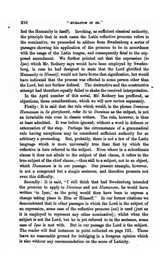 210                        "BUHANUK IN SE."
•
     fled the Humanity in itself). Invoking, as sufficient classical authority,
     the principle that in such cases the Latin reflective pronoun refers to
     the nominative, we proceeded to adduce from Swedenborg a series of
     passages showing his application of the pronoun to be in accordance
     with the usage of the Latin tongue, and consequently fatal to the sup-
     posed amendment. We further pointed out that the expression (in
     Ipso) which Mr. Rothery says would have been employed by Sweden-
     borg, in case he had designed to state that the Lord glorified the
     Humanity in Himself, would not have borne that signification, but would
    have indicated that the process was effected in some person other than
    the Lord, but not further defined. .The destructive and the constructive
     attempt had therefore equally failed to shake the re.ceived interpretation.
        In the April number of' this serial, Mr. Rothery has proffered, as
    objections, three considerations, which we will now review separately.
        Firstly: It is said that the rule which would, in the phrase Dominus
    Humanum in Se glorijicavit, refer Se to Dominus as the subject, is not
    an invariable rule even in classiewriters. The rule, however, is thus
    at least admitted. It was before ignored, without a word in defence or
    extenuation of the step. Perhaps the circumstance of a grammatical
    rule having exceptions may be considered sufficient authority for so
    arbitrary a proceeding. But, probably, there is not a law of the Latin
    language which is more univerSally true than that by which the
    reflective is here referred to the subject. Even where in a subordinate
    clause it does not allude to the subject of that clause, it refers to the
    true subject of the chief clause,-thus still to a subject, not to an object,
    whieh Humanum is in our passage. Our present example, however,
    is not a compound but a simple sentence, and therefore presents not
    even this difficulty.
        Secondly: It is said, "I still think that had Swedenborg intended
    the pronoun to apply to DOlninus and not Humanum, he would have
    written 'in Ipso,' 8S the poin! would then have been to express a
    change taking place in Him or Himself." In our former .citations we
    demonstrated that in oth.er passages in which the Lord is the subject of
    an expression, some case of the reflective pronoun (sui) is used (just as
    it 18 employed to represent any other nominative); whilst when the
    subject is not the Lord, but he is yet referred to in the sentence, some
    case of Ipse is met with. But in our passage the Lord is the subject.
    The reader will find instances in point collected on page 121. These
    leave no reasonable ground for indulging in a foregone opinion which
    is also without any recommendation on the s~ore of Latinity.
 