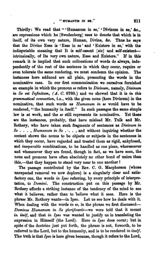 ". Rl1KANt111 IN 8B. t t                     ill
    Thirdly: We read that " c Humanum in se,' C Divinum in se,' &0••
are expressions which he [Swedenborg] uses to denote that which is in
itself, of its own very nature, Human, Divine, &0. Thus he says
that the Divine Esse is C Esse in se t and C Existere in se,' with the
indisputable meaning that It is self-essent [sic] and self-existent-
intrinsically, of Its very own nature, Esse and Existere. tt If in this
remark it is implied that such collocations of words do always, inde-
pendentlyof the rest of the sentence in which they occur, require or
even tolerate the same rendering, we must condemn the opinion. The
instances here adduced are all plain, presenting the words in the
nominative case. In our first communication we ourselves furnished
an example in which the pronoun S6 refers to Divinum, namely, Di1Jinum
in 8s Bst Infinitum, (-d. O. 8760.) and we showed that it is in thil
grammatical connection, i.e., with the given noun (here Divinum) in the
nominative, that such words as Humanum in '6 would have to be
rendered, cc the humanity in itself." In such passages the same simple
 law is at work, and the '8 stilI. represents its nominative. Yet these
 are the instances, probably, that have mislead Mr. Tulk and Mr.
 Rothery, who have taken such fragments of sentences as DitJinum in
 8, . . . , Humanum in 8, .... ,and without inquiring whether the
  context shows the nouns to be objects or subjects in the sentences in
  which they occur, have regarded and treated them as rigid, ankylosed,
  and inseparable combinations, to be handled as one piece, wheresoever
  and whensoever they are found, though in fact, as we· have seen, the
  noun and pronoun have often absolutely no other bond of union than
  this,-that they happen to stand very near to one another I
     The passage contributed by the Rev. C. G. Macpherson (whose
  unexpected removal we now deplore) is 8 singularly clear and satis-
  factory one, the words in Ipso referring, by every principle of interpre-
  tation, to Domini. The construction put on this passage by Mr.
  Rothery affords a striking instance of the tendency of the mind to see
  what it believes, rather than to believe what it sees. Here is the
  phrase Mr. Rothery wants-in Ipso. Let us see how he deals with it.
  When dealing with the words in S8, in the phrase we first discnssed:-
  Dominus Humanum in 8, gwrificavit-we were told that it meant
 in itself, and that in Ipso was' wanted to justify us in translating the
  expression in Himself (the Lord). Here ·in Ipso does occur; but in
  spite of the doctrine just put forth, the phrase is not, forsooth, to be
  referred to the Lord, but to the humanity, and is to be rendered in itself.
  The truth is that Ipso is here given because, though it refers to the Lord,
 