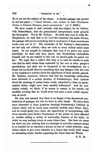 •
219                       "BUMANUM IN SE."

He is,yet not the subject of the clause. A similar passage was quoted
in our last paper :-" Quod Dom~no, cum unitum IN IPso Humanu1n
Di·lJino et Divinum Humane, fumt omniscientia." (A. O. 2569.)
   We have sought to deal critically with this subject, for we believe,
with Melanchthon, 'that the grammatical interpretation must precede
the theological. Not so Mr. Rothery. He finds that even if, with Mr.
~Iacpherson, we read that in the Lord the humanity was made Divine,
the passage still proves everything that it could prove if these unwelcome
words were out of it! The remainder of Mr. Rothery's observations
are not only not critical,-they are such as every critical mind must
regret. In one remark he intimates that even if we prove our point
absolutely, we shall only have shown that Swedenborg contradicts
himself, and we are warned of this lest we should push our point too
far ! We reply that a critic's first duty is to seek for results in such
wise that he shall obtain them nntainted by his own or other people's
speculations, and shall not be hampered in his investigations by a
dread lest he should discover something that may disagree with his own
or his neighbour's notions about the significance of facts already gained.
Mr. Rothery, moreover, believes that had the Cambridge authorities
been informed of a certain doctrine of Swedenborg's, their opinion
about the meaning of certain Latin words, submitted to them as gram-
matical critics, might have been sensibly'"lnfluenced! And he con-
eludes-wisely, we think, if he' means to remain in his tenets-by
candidly avowing that he would never rest npon a mere verbal expres-
sion as proof.
   We may rest assured that there is no danger of the threatened con-
tradiction of passages, but this we leave in other hands. We have been
more interested in these questions touching Swedenborg's Latinity (a
subject which will be much more carefully studied some future day),
and we would gladly have taken the opportunity of incorporating with
these remarks some further illustrations of the points we have alluded
to, besides adding a variety of noteworthy features of his style, to
which we may perhaps return at some future time. But here we must
lay down our pen, trusting that our attempts to serve the common cause
in so humble but so essential a domain as that of verbal criticism, may
induce others to 'give more attention to a theme that would yield many
an interesting result, besides separating the Tares from the Whea.t.
                                                                S. N. B.
 