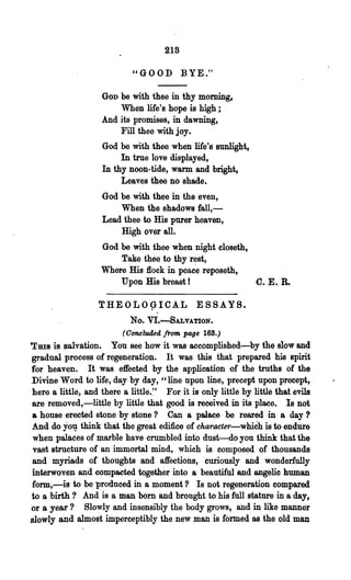 218

                            "GOOD BYE."

                    GOD be with thee in thy morning,
                        When life's hope is high;
                    And its promises, in dawning,
                        Fill thee with joy.
                    God be with thee when life's sunlight,
                         In true love displayed,
                    In thy noon-tide, warm and bright,
                         Leaves thee no shade.
                    God be with thee in the even,
                        When the shadows fall,-
                    Lead thee to His purer heaven,
                        High over all.
                    God be with thee ~hen night closeth.
                       Take thee to thy rest,
                   Where His flock in pcac"e reposeth,
                       Upon His breast!                        C. E. R.

                   THEOL09-ICAL ESSAYS .
                            No. VI.-8ALVATION.
                          (Concluded from page 168.)
THIS   is salvation. You see how it was accomplished-by the slow and
gradual process of regeneration. It was this that prepared his spirit
for heaven. It was effected by the application of the truths of the
Divine Word to life, day by day, "line upon line, precept upon precept,
here 8 little, and there a little.." For it is only little by little that evils
are removed,-little by little that good is received in its place. Is not
a house erected stone by stone? Can a palace be reared in a day?
And do yo~ think that the great edifice of character-which is to endure
 when palaces of marble have crumbled into dust-do you think that the
 vast structure of an immortal mind, which is composed of thousands
 and myriads of thoughts and affections, curiously and. wonderfully
interwoven and compacted together into a beautiful and angelic human
form;-is to be produced in 8· moment? Is not regeneration compared
to a birth? And is a man bom and brought to his full stature in a day,
or a year? Slowly and insensibly the body grows, and in like manner
slowly and almost imperceptibly the new man is formed as the old man
 