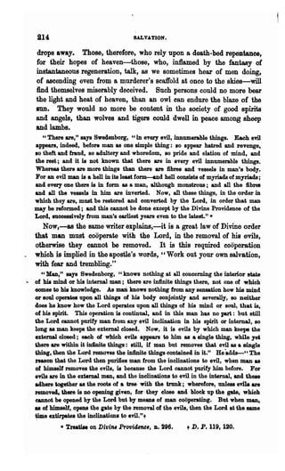 214:                                  SALVATION.

    drops away. Those, therefore, who rely upon a death-bed repezitanee,
    for 'their hopes of heaven-those,' who, in1lamed by the fantasy of
    instantaneous regeneration, talk, a8 we sometimes hear of men doing,
    of ascending even from a murderer'8 scaffold at once to the skies-will
    find themselves miserably deceived. Such persons could no more bear
    the light and heat of heaven, than an owl can endure the blaze of the
    sun. They would no more be content in the society of good. spirits
    and angels, than wolves and tigers could dwell in peace among sheep
    and lambs.
      "There are," says Sweclenborg, 'c in every evil, innumerable things. Each evil
   appears, indeed, before man as one simple thing: JlO appear hatred and revenge,
   10 theft and fraud, so adultery and whoredom, so pride and elation of mind, and
   the rest ; and it is not known that there are in every evil innumerable things.
   Whereas there are more things than there are fibres and vessels in man's body.
   For an evil man is a hell in its least form-and hell consists of myriads of myriads ;
   and every one there is in form as a man, although monstrous; and all the :6.bres
   and all the vessels in him are inverted. Now, aD these things, in the order in
   whioh they are, must be restored and oonverted by the Lord, in order that man
   may be reformed; and this oannot be done except by the Divine Providence of the
   Lord, successively from man's earliest years even to the latest." *
     No~,-a8 the same writer explains,-itis a great law of Divine order
   that man must cooperate with the Lord, in the removal of his evils,
   otherwise they ~annot be removed. It is this required cooperation
   which is implied in the apostle's words, "Work out your own salvation,
   with fear and trembling."
        cc Man," says Swedenborg, "knows nothing at all oonoerning the interior state
:.. . of his mind or his internal man; there are infinite things there, not one of which
      comes to his knowledge. As maD knows nothing from any sensation how his mind
      or 10ul operates upon all things of his body conjointly and severally, 80 neither
      does he know how the Lord operates upon all things of his mind or soul, that is,
      of his spirit. This operation is continual, and in this man has no part: but still
      the Lord cannot purify man from any evil inclination in his spirit or internal, 80
      long as man keeps the extemal olosed. Now, it is evils by which man keeps the
      external closed; each of which evils appears to him as a single thing, while yet
      Utere are within it in1lnite things: still, if man but removes that evil as a single
      thing, then the Lord remOTes the infinite things oontained in it." He -adds--" The
      reason that the Lord then purifies man from the inolinations to evil, when man as
      of himself removes the evils, is beoause the Lord cannot purify him before. For
      evils are in the external man, and the inolinations to evil in the internal, and theae
      adhere together as the roots of a tree with the trunk; wherefore, unless e'rila are
      removed, ~ere is no opening given, for' they elose and block up the gate, whioh
      eannot be opened by the Lord but by means of man oooperating. But when man,
      ~ of himself, opens the iate by the removal of the evils, then the Lord at the same
      ~e extirpates the inolinations to evil." +

             * '1'reatise on DivifU Provid,nc"    D. ~96.      t D. P. 119, 120.
 