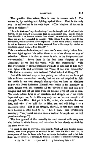 SALVATION.

 . The question then arises, How is man to remove evils? The
answer is, By resisting and fighting against them. That is the only
way; in self-combat is the only hope. cc The kingdom of heaven is
taken by violence."
   cc In order that man," says 'Swedenborg, cc may be brought out of hell, and into
heaven, by the Lord, it is necessary that he should resist hell,-that is, evils, as
from himself: if he does not resist as from himself, he remains in hell, and hell in
him; nor are they separated to eternity. This follows from the laws of Divine
Providenoe, which have been above explained. In the whole spiritual world there
is Dot an instanoe of anyone being removed from evils except by oombat or
resistance against them, as from himself.".
This is a ~lemn declaration, and sets man's case clearly before him.
He must fight against his evils: there is no other chance or way of
salvation. Hence it is that so much is said in the Scriptures about
cc overcoming."      Seven times in the first three chapters of the
Apocalypse do we find the words-" He that overcometh"_cc He
that overcometh :" all the promises are made to him, and to him only,
who fights with and overcomes the cc foes of his own household."
" He that overcometh," it· is declared, "shall inherit all things." t
   But while this hard duty is thus plainly set before us, we. have yet
this sufficient consolation, namely, that we are not required to fight
the battle in our own strength alone i-that we have an Almighty
helper, the Great Redeemer Himself, who, while in the humanity on
earth, fought with and overcame all the powers of hell, and can now
conquer and cast out the same from our bosoms, if we but look to Him.
We must, indeed, fight as of ourselves, and struggle as if the whole
depended upon us, for in this way only can we become receptive of
strength from Him. But yet it is He, in fact, who sustains the war-
fare, and who, if we hold fast to Him, can and will bring it to •
suceessful issue. Nor is the struggle, after all, so very hard, after we
have become a little used to it. "Let a man," .says Swedenborg
assuringly, cc only resist his evils once a week or fortnight, and he will
perceive a change." 1
   The true ground of the necessity for such combat with every one
who desires to attain heaven and salvation, is thus clearly set forth by
the same writer : -
  "It must be plain to every one, both from the Word and from doctrine thence
derived, that man's proprium or self-hood is evil from his birth, and that, iD
consequence of this, he loves evils from an innate inclination, and is led into
them; as, for instance, to revenge, to defraud, to defame, to oommit adultery; and
        • Ap. Ez. 1154.      + ApaC.   m. 7.     t Doctrine of Life, n. 97.
 