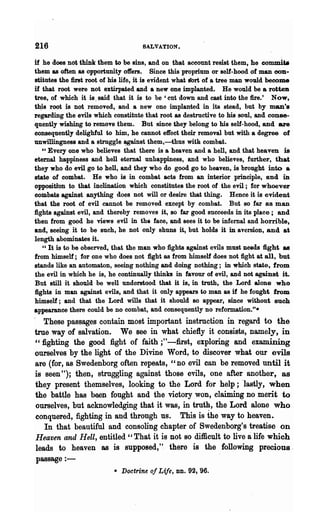 216                                  SALVATION.

if he does not think them to be sins, and on that account resist them, he comm.ita
them as often as opportunity offers. Since this proprium or self-hood of man con-
stitutes the first root of his life, it is evident what tfort of a tree man would become
if that root were not extirpated and a new one implanted. He would be a rotten
tree, of which it is. said that it is to be 'cut down and cast into the fire.' Now,
th;is root is not removed, and a new one implanted in its stead, but by man's
regarding the evils which constitute that root as destructive to his soul, and conse-
quently wishing to remove them. But since they belong to his self-hood, and are
consequently delighful to him, he cannot effect their removal but with a degree of
unwillingness and a struggle ~st them,-thus with combat.
   "Every one who believes that there is a heaven and a hell, and that heaven is
eternal happiness and hell eternal unhappiness, and who believes, further, that
they who do evil go to hell, and they who do good go to heaven, is brought into a
state of combat. He who is in combat acts from an interior principle, and iD
opposition to that inclination which constitutes the root of the evil; for whoever
combats against anything does not will or desire that thing. Hence it is evident
that the root of evil cannot be removed except by combat. But so far as man
fights against evil, and thereby removes it, so far good succeeds in its place; and
then from good he views evil in the face, and sees it to be infernal and horrible,
and, seeing it to be such, he not only shuns it, but holds it in aversion, and a
length abominates it.
   " It is to be observed, that the man who fights against evils must needs fight as
from himself; for one who does not fight as from himself does not fight at all, but
stands like an automaton, seeing nothing and doing nothing; in which state, from
the evil in which he is, he continually thinks in favour of evil, and not against it.
But still it should be well understood that it is, in truth, the Lord alone who
fights in man against evils, and that it only appears to man as if he fought from
himself; and that the Lord wills that it should so appear, since without such
appearance there could be no combat, and consequently no reformation.".
   These passages contain most important instruction in regard to the
true way of salvation. We see in what chiefly it consists, namely, in
"fighting the good fight of faith ;"-first, exploring and examinjng
ourselves by the light of the Divine Word, to discover what our evils
are (for, as Swedenborg often repeats, "no evil can be removed until it
is seen "); then, struggling against those evils, one after another, as
they present themselves, looking to the Lord for help; "lastly, when
the battle has been fought and the victory won, claiming no merit to
ourselves, but acknowledging that it was, in truth, the Lord alone who
conquered, fighting in and through us. This is the way to heaven.
   In that beautiful and consoling chapter of Swedenborg's treatise on
Heaven and ReU, entitled" That it is not so difficult to live life which a
leads to heaven as is supposed,"" there is the following precious.
passage : -
                           • Doctrine of Life,   DD.   92, "96.
 