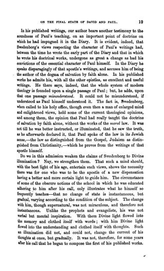ON THE FINAL STATE OF DAVID AND PAUL.                     19
    In his published writings, our author bears another testimony to the
soundness of Paul's teaching, on an important point of doctrine on
which he had impugned it in the Diary. It is evident, indeed, that
Bwedenborg's views respecting the character of Paul's writings had,
between the time he wrote the early part of the Diary and that in which
he wrote his doctrinal works, undergone as great a change as had his
convictions of the essential character of Paul himself. In the Diary he
speaks disparagingly of that apostle's writings, and accuses him of being
the author of the dogma of salvation by faith alone. In his published
works he admits his, with all the other epistles, as excellent and useful
writings. He there says, indeed, that the whole system of modem
theology is founded upon a single passage of Paul; but, he adds, upon
that one passage misunderstood. It could not be misunderstood, if
understood as Paul himself understood it. The fact is, ~wedenborg,
when called to his holy office, though even then a man of enlarged mind
and enlightened views, held some of the current theological opinions,
and among them, the opinion that Paul had really taught the doctrine
of salvation by faith alone, without the works of the 11loral law. It was
not till he was better instructed, or illuminated, that he saw the truth,
as he afterwards declared it, that Paul spoke of the law in its Jewish
sense,-the law as distinguished from the Gospel, J udaism as distin-
guished from Christianity,-which he proves from the writings of that
apostle himself.
   Do we in this admission weaken the claims of S,vedenborg to Divine
illumination? Nay, we strengthen them. That such a mind should,
with the best light of his age, entertain such views, shows the necessity
there was for one who was to be the apostle of a new dispensation
having a better and more ~ertain light to guide him. The circumstance
of some of the obscure notions of the school in which he was educated
adhering to him after his call, only illustrates what he himself so
frequently teaches-that no change of state is instantaneous, but
 gradual, varying according to the condition of the subject. The change
 with him, though supernatural, was not miraculous, and therefore not
 instantaneous. Unlike the prophets and evangelists, his was not
 verbal but mental inspiration. With them Divine light flowed into
 the memory and clothed itself with words; with him Divine light
 flowed into the understanding and clothed itself with thoughts. Such
 an illumination did not, and could not, change the current of his
 thoughts at once, but gradually. It was not, therefore, for some years
  after his call that he began to compose the first of his published works.
 