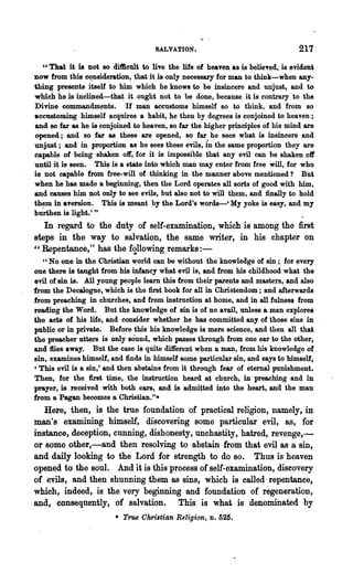 SALVATION.                                  217
   "That it is not so difilcult to live the life of heaven as is belieTed, is evident
now from tbis ~nsideration, that it is only necessary for man to think-when any-
thing presents itself to him which he knows to be insincere and unjust, and to
which he is inclined-that it ought not to be done, because it is contrary to the
Divine commandments. -If man accustoms himself so to think, and from so
ace118toming himself acquires a habit, he then by degrees is conjoined to heaven;
and 80 far as he is conjoined to heaven, so far the higher principles of his mind are
opened; and so far as these are opened, so far he sees what is insincere and
unjust; and in proportion as he sees these evils, i'n the same proportion they are
capable of being shaken off, for it is impossible that any evil can be shaken off
until it is seen. This is a state into which man may enter from free will, for who
is not capable from free-will of thinking in the manner above mentioned? But
when he has made a beginning, then the Lord operates all sorts of good with him,
and causes him not only to see evils, but also not to will them, and finally to hold
th~m in aversion. This is meant by the Lord's words-' My yoke is easy, and my
burthen is light.' "
   In regard to the duty of self-examination, which is among the first
steps in the way to salvation, the same writer, in his chapter on
"Repentance," has the f~llowing remarks:-
   " No one in the Christian world can be without the knowledge of sin; for every
one there is taught from his infancy what evil is, and from his childhood what the
evil of sin is. All young people learn this from their parents and masters, and also
from the Decalogue, which is the first book for all in Christendom; and afterwards
from preaching in churches, and from instruction at home, and in all fulnes8 from
reading the Word. But the knowledge of sin is of no avail, unless a man explores
the acts of his life, and consider whether he has committed any of those sins in
public" or in private. Before this his knowledge is mere science, and then all that
the preacher utters is only sound, which passes through from one ear to the other,
and flies away. But the case is quite different when a man, from his knowledge of
sin, examines himself, and finds in himself some particular sin, and says to himself,
, This evil is a sin,' and then abstains from it through fear of eternal punishment.
Then, for the first time, the instruction heard at church, in preaching and in
prayer, is received with both ears, and is admitted into the heart, and the man
from a Pagan becomes a Christian.".
   Here, then, is the true foundation of practical religion, namely, in
man's examining himself, discovering some particular evil, as, for
instance, deception, cunning, dishonesty, unchastity, hatred, revenge,-
or some other,-and then resolving to abstain from that evil as a sin,
and daily looking to the Lord .for strength to do so. Thus is heaven
opened to the soul. And it is this"process of self-examination, discovery
of evils, and then shunning them as sins, which is called repentance,
which, indeed, is the very beginning and foundation of regeneration,
and, consequently, of salvation. This is what is denominated by
                        • True Chri,tian "Religion,   D.   525.
 