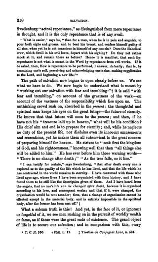 218                                  SALVATION.

8wedenborg " actual repentance," as distinguished from mere repentance
in thought, and it is the only repentance that is of any avail.
   " What is easier," says he, "than for a man, when he is in pain and anguish, to
pour 'forth sighs and groans, and to beat his breast, and confess himself guilty of
all sins, when yet he is not conscious in himself of anyone sin? Does the diabolical
crew, which dwell in his evil loves, depart with his sighing? Do they not rather
mock at it, and remain there as before? Hence it is manifest, that such lip-
repentance is not what is meant in the Word by repentance from evil works. If it
be asked, then, How is repentance to be performed, I answer, ActuaUll; that is, by
examining one's self, perceiving and acknowledging one's sins, making supplication
to the Lord, and beginning a new life.".
   The path of salvation now begins to ope.n clearly before us. We see
what we have to do. We now begin to understand what is meant by
"working out our salvation with fear and trembling:" t it is said" with
feat and trembling," on account of the greatness of the work-on
account of the vastness of the responsibility which lies upon us. The
unthinking crowd rush on, absorbed in the present: the thoughtful and
spiritual man keeps his eyes on the great fut~e--the future of eternity.
He knows that that future will soon be the present; and then, if he
have not his "treasure laid up in heaven," what will be his condition?
His chief aim and end is to prepare for eternity; and, while he neglects
no duty of the present life, nor disdains even its innocent amusements
and recreations, yet he makes them all subservient to the great concern
of preparing himself for heaven. He strives to " seek first the kingdom
of God, and.. his righteousness," knowing well that then "all things else
will be added to hi~." He has ever before him those warning 'words-
"There is no change after death;" "As the tree" falls, so it lies."
   cc I can testify for certain," says Swedenborg, cc that after death every one is
explored as to the quality of the life which he has lived, and that the life which he
has contracted in the world remains to eternity. I have conversed with those who
lived ages ago, whose lives I have been acquainted with from history, and I have
found them to be still like the d~scription given of them. And I have heard from
the angels, that no one's life can be changed after death, because it is organised
according to his love, aud consequent works; and that if it were changed, the
organisation would be rent asunder; thus, that a change of organisation QaDDot be
effected except in the material body, and is entirely impossible in the spiritual
body, after the former has been cast 01"." t
   What a solemn truth is this I And yet, in the face of it, or ignorant
or forgetful of it, we See men rushing on in the pursuit of worldly wealth
or fame, as if these were the great ends of existence. The grand objeet
of life is to secure our salvation; and in comparison with this, every
   • T.   o. B. 580.   t Phil. ii. 12.    t Treatise on COnOugio,Z Lo'Vt, D. 524:.
 