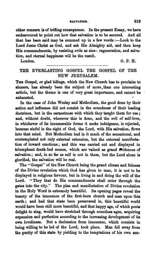 SALVATION.                           219
other concern is of tri1ling consequence. In the present Essay, we have
endeavoured to point out how that salvation is to be secured. And all
that has been said may be summed up in a few words :-Look to the
Lord Jesus Christ as God, and ask His Almighty aid, and then keep
His commandments, by resisting evils as sins: regeneration, and salva-
tion, and eternal happiness will be the result.
   London.                                                  O. P. H.

   THE EVERLASTING GOSPEL THE ,GOSPEL OF THE
                          NEW JERUSALEM.
 THE Gospel, or glad tidings, which the New Church has to proclaim to
sinners, has already been the subject of more,.than one interesting
 article, but the theme is one of very great importance, and cannot be .
 emausted.
    In the case of John Wesley and Methodism, the good done by their
action and in1luence did not consist in the soundness of their leading
doctrines, but in the earJ1estness with which they taught them for use;
and, without doubt, wherever this is done, and the evil. of self-love,
in whichever of its innumerable forms it seeks indulgence, is rejected,
beoause sinful in the sight of God, the Lord, with His salvation, flows
into that mind. But Methodism had in it much of the sensational, and
contemplated not only external extension, but the external manifesta-
tion of inward emotions; and this was carried out and displayed in .
triumphant death-bed scenes, which are valued as grand ~dences of
salvation; and, in so far as self is not in them, but the Lord alone is
glorified, the salvation will be real.
   The " Gospel" of the New Church being the grand climax and.fulness
of the Divine revelation which God has given to man, it is not to be
displayed in religious fervour,· but in living in and doing the will of the
Lord. "They that do His commandments shall enter through the
gates into the city." The plan and manifestation of Divine revelation
in the Holy Word is extremely beautiful. ,Its opening pages reveal the
beauty of the innocence of the mst-bom church and man upon this
earth; and had that state been persevered in, this ~autiful world
would have been still more beautiful, and that happy age, of which poets
delight to sing, would have stretched through countless ages, acquiring
expansion and perfection according to the increasing development of its
own loveliness. But a declension from innocence, which consists in
being willing to be led of the Lord, took place. Man fell away from
the purity of this state by yielding to the temptations of h~s own sen-
 