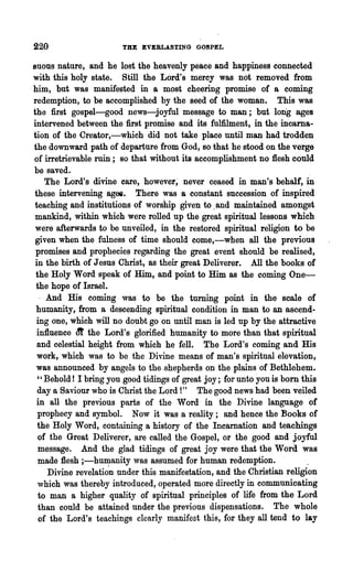 220                    THE EVERLASTING GOSPEL

euous nature, and he lost the heavenly peace and happiness connected
with this holy state. Still the Lord's mercy was not removed from
him, but was manifested in a most cheering promise of a coming
redemption, to be accomplished by the seed of the woman. This was
the first gospel-good news-joyful message to man; but long ages
intervened between the first promise and its fulfilment, in the incarna-
tion of the Creator,-which did not take place until man had trodden
the downward path of departure from God, so that he stood on the verge
of irretrievable ruin; so that without its accomplishment no :flesh could
be saved.
     The Lord's divine care, however; never ceased in man's behalf, in
these intervening agei. There was a constant succession of inspired
teaching and institutions of worship given to .and maintained amongst
mankind, within which were rolled up the great spiritual lessons which
 were afterwards to be unveiled, in the restored spiritual religion to be
 given when the fulness of time should come,-when all the previous
 promises and prophecie~ regarding the great event should be realised,
 in the birth of Jesus Christ, as their great Deliverer. All the books of
 the Holy Word speak of Him, and point to Him as the coming One-
 the hope of Israel.
   . And His coming was' to be the turning point in the scale of
 humanity, from a descending spiritual condition in man to an ascend-
 ing one, which will no doubt go on until man is led up by the attractive
 influence m' the Lord's glorified humanity to more than that spiritual
  and celestial height from which he fell. The Lord's coming and His
 work, which was to be the Divine means of man's spiritual elevation,
 was announced by angels to the.shepherds on the plains of Bethlehem.
  " Behold! I bring you good tidings of great joy; for unto you is born this
  day Q Saviour who is Christ the Lord I" The good news had been veiled
 in all the previous parts of the Word in the Divine language of
  prophecy and symbol. Now it was a reality; and hence the :Books of
  the Holy Word, cont~ning a history of the Incamation and teachings
  of the Great Deliverer, are called the Gospel, or the good and joyful
  message. And the glad tidings of great joy were that the Word was
  made :flesh ;-humanity was assumed for human redemption.
      Divine revelati~n under this manifestation, and the Christian religion
  which was thereby introduced, operated more directly in communicating
  to man a higher quality of spiritual principles of life from the Lord
  than could be attained under the previous dispensations. The whole
  of the Lord's teachings clearly manifest this, for they all tend to lay
 